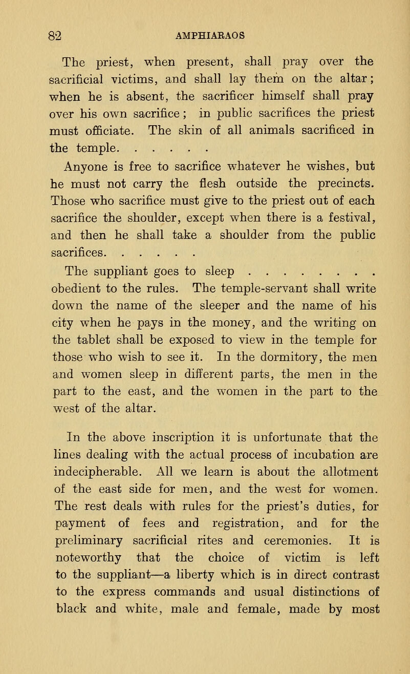 The priest, when present, shall pray over the sacrificial victims, and shall lay them on the altar; when he is absent, the sacrificer himself shall pray over his own sacrifice; in public sacrifices the priest must officiate. The skin of all animals sacrificed in the temple Anyone is free to sacrifice whatever he wishes, but he must not carry the flesh outside the precincts. Those who sacrifice must give to the priest out of each sacrifice the shoulder, except when there is a festival, and then he shall take a shoulder from the public sacrifices The suppliant goes to sleep obedient to the rules. The temple-servant shall write down the name of the sleeper and the name of his city when he pays in the money, and the writing on the tablet shall be exposed to view in the temple for those who wish to see it. In the dormitory, the men and women sleep in different parts, the men in the part to the east, and the women in the part to the west of the altar. In the above inscription it is unfortunate that the lines dealing with the actual process of incubation are indecipherable. All we learn is about the allotment of the east side for men, and the west for women. The rest deals with rules for the priest's duties, for payment of fees and registration, and for the preliminary sacrificial rites and ceremonies. It is noteworthy that the choice of victim is left to the suppliant—a liberty which is in direct contrast to the express commands and usual distinctions of black and white, male and female, made by most