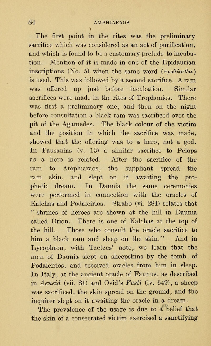 The first point in the rites was the preliminary sacrifice which was considered as an act of purification, and which is found to be a customary prelude to incuba- tion. Mention of it is made in one of the Epidaurian inscriptions (No. 5) when the same word (irpoBma-Oai) is used. This was followed by a second sacrifice. A ram was offered up just before incubation. Similar sacrifices were made in the rites of Trophonios. There was first a preliminary one, and then on the night before consultation a black ram was sacrificed over the pit of the Agamedes. The black colour of the victim and the position in which the sacrifice was made, showed that the offering was to a hero, not a god. In Pausanias (v. 13) a similar sacrifice to Pelops as a hero is related. After the sacrifice of the ram to Amphiaraos, the suppliant spread the ram skin, and slept on it awaiting the pro- phetic dream. In Daunia the same ceremonies were performed in connection with the oracles of Ivalchas and Podaleirios. Strabo (vi. 284) relates that  shrines of heroes are shown at the hill in Daunia called Drion. There is one of Kalchas at the top of the hill. Those who consult the oracle sacrifice to him a black ram and sleep on the skin. And in Lycophron, with Tzetzes' note, we learn that the men of Daunia slept on sheepskins by the tomb of Podaleirios, and received oracles from him in sleep. In Italy, at the ancient oracle of Faunus, as described in Aeneid (vii. 81) and Ovid's Fasti (iv. 649), a sheep was sacrificed, the skin spread on the ground, and the inquirer slept on it awaiting the oracle in a dream. The prevalence of the usage is due to a belief that the skin of a consecrated victim exercised a sanctifying
