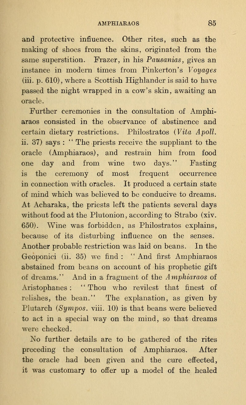 and protective influence. Other rites, such as the making of shoes from the skins, originated from the same superstition. Frazer, in his Pausanias, gives an instance in modern times from Pinkerton's Voyages (hi. p. 610), where a Scottish Highlander is said to have passed the night wrapped in a cow's skin, awaiting an oracle. Further ceremonies in the consultation of Amphi- araos consisted in the observance of abstinence and certain dietary restrictions. Philostratos (Vita Apoll. ii. 37) says : '' The priests receive the suppliant to the oracle (Amphiaraos), and restrain him from food one day and from wine two days. Fasting is the ceremony of most frequent occurrence in connection with oracles. It produced a certain state of mind which was believed to be conducive to dreams. At Acharaka, the priests left the patients several days without food at the Plutonion, according to Strabo (xiv. 650). Wine was forbidden, as Philostratos explains, because of its disturbing influence on the senses. Another probable restriction was laid on beans. In the Geoponici (ii. 35) we find :  And first Amphiaraos abstained from beans on account of his prophetic gift of dreams. And in a fragment of the Amphiaraos of Aristophanes :  Thou who re vilest that finest of relishes, the bean. The explanation, as given by Plutarch (Sympos. viii. 10) is that beans were believed to act in a special way on the mind, so that dreams were checked. No further details are to be gathered of the rites preceding the consultation of Amphiaraos. After the oracle had been given and the cure effected, it was customary to offer up a model of the healed