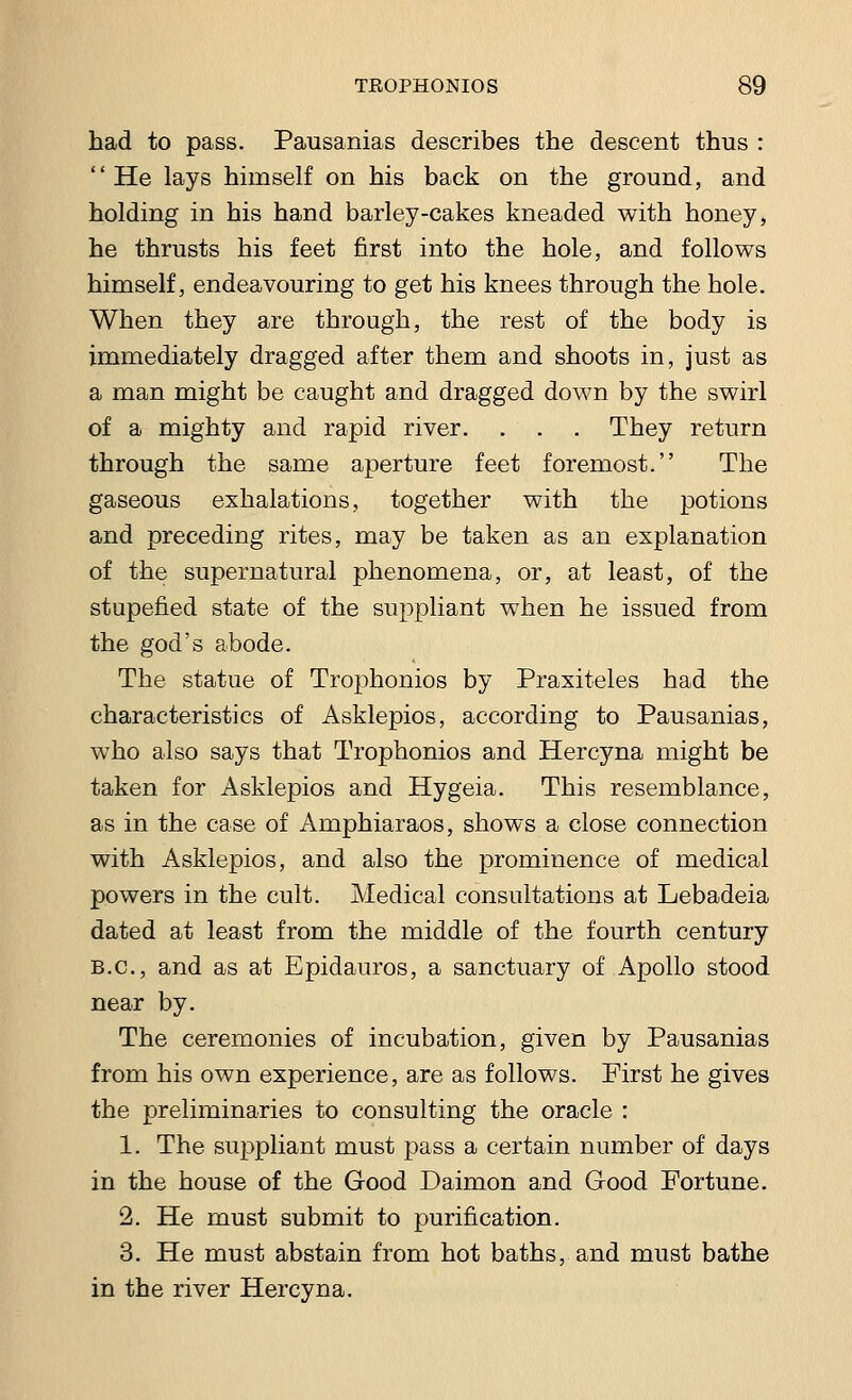 had to pass. Pausanias describes the descent thus : He lays himself on his back on the ground, and holding in his hand barley-cakes kneaded with honey, he thrusts his feet first into the hole, and follows himself, endeavouring to get his knees through the hole. When they are through, the rest of the body is immediately dragged after them and shoots in, just as a man might be caught and dragged down by the swirl of a mighty and rapid river. . . . They return through the same aperture feet foremost. The gaseous exhalations, together with the potions and preceding rites, may be taken as an explanation of the supernatural phenomena, or, at least, of the stupefied state of the suppliant when he issued from the god's abode. The statue of Trophonios by Praxiteles had the characteristics of Asklepios, according to Pausanias, who also says that Trophonios and Hercyna might be taken for Asklepios and Hygeia. This resemblance, as in the case of Amphiaraos, shows a close connection with Asklepios, and also the prominence of medical powers in the cult. Medical consultations at Lebadeia dated at least from the middle of the fourth century B.C., and as at Epidauros, a sanctuary of Apollo stood near by. The ceremonies of incubation, given by Pausanias from his own experience, are as follows. First he gives the preliminaries to consulting the oracle : 1. The suppliant must pass a certain number of days in the house of the Good Daimon and Good Fortune. 2. He must submit to purification. 3. He must abstain from hot baths, and must bathe in the river Hercyna.