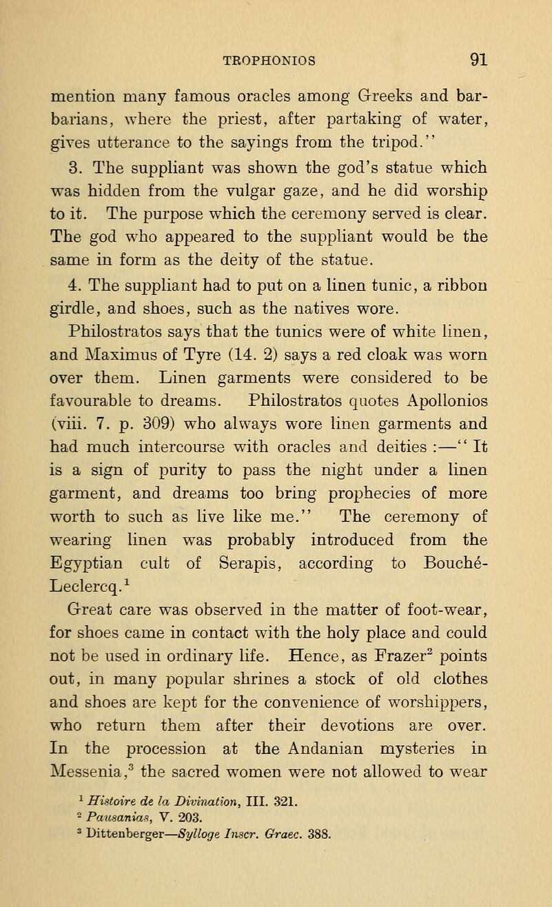 mention many famous oracles among Greeks and bar- barians, where the priest, after partaking of water, gives utterance to the sayings from the tripod. 3. The suppliant was shown the god's statue which was hidden from the vulgar gaze, and he did worship to it. The purpose which the ceremony served is clear. The god who appeared to the suppliant would be the same in form as the deity of the statue. 4. The suppliant had to put on a linen tunic, a ribbon girdle, and shoes, such as the natives wore. Philostratos says that the tunics were of white linen, and Maximus of Tyre (14. 2) says a red cloak was worn over them. Linen garments were considered to be favourable to dreams. Philostratos quotes Apollonios (viii. 7. p. 309) who always wore linen garments and had much intercourse with oracles and deities :— It is a sign of purity to pass the night under a linen garment, and dreams too bring prophecies of more worth to such as live like me. The ceremony of wearing linen was probably introduced from the Egyptian cult of Serapis, according to Bouche- Leclercq.1 Great care was observed in the matter of foot-wear, for shoes came in contact with the holy place and could not be used in ordinary life. Hence, as Frazer2 points out, in many popular shrines a stock of old clothes and shoes are kept for the convenience of worshippers, who return them after their devotions are over. In the procession at the Andaman mysteries in Messenia,3 the sacred women were not allowed to wear 1 Histoire de la Divination, III. 321. 2 Pausanias, V. 203. 3 Dittenberger—Sylloge. Inscr. Graec. 388.