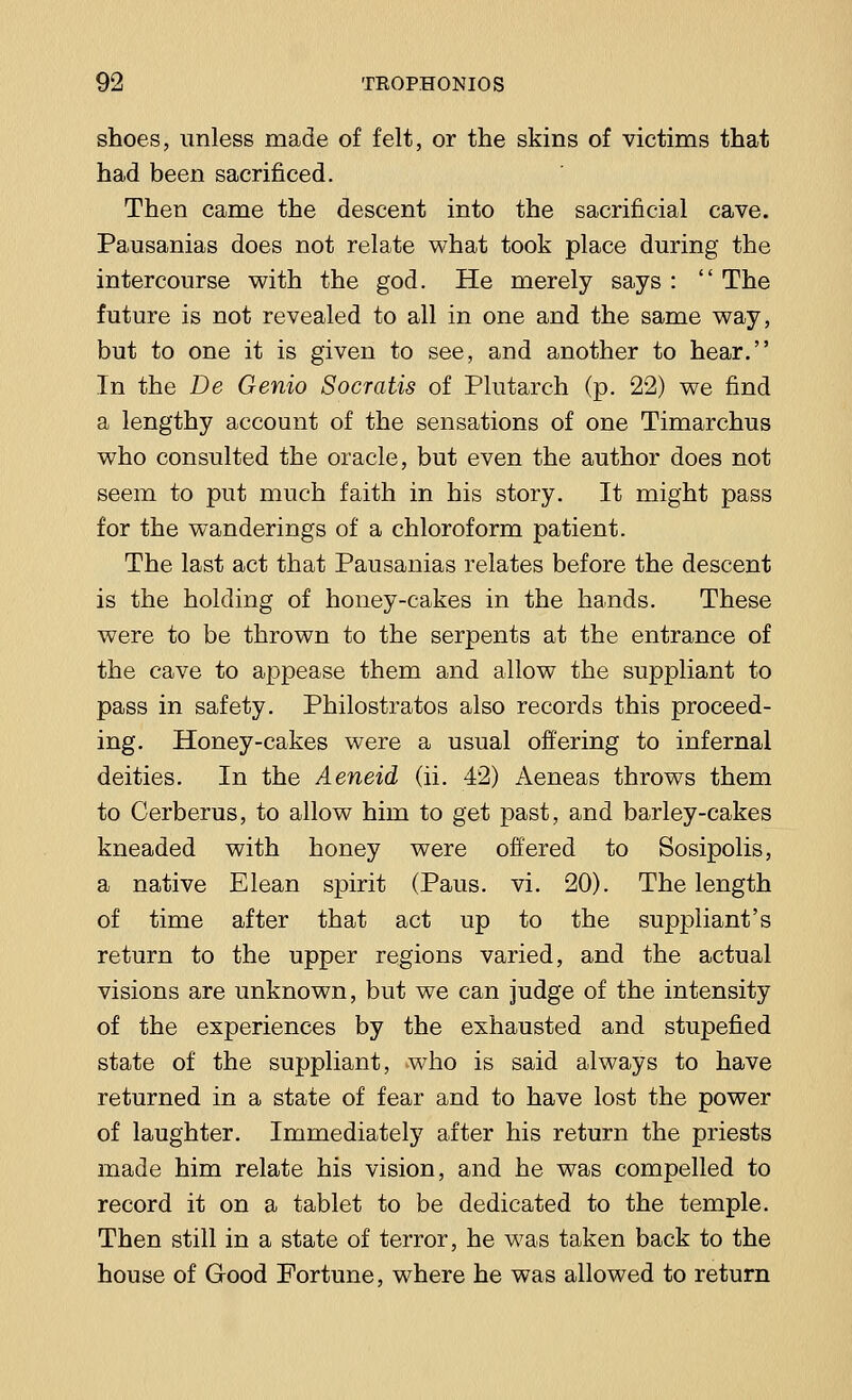 shoes, unless made of felt, or the skins of victims that had been sacrificed. Then came the descent into the sacrificial cave. Pausanias does not relate what took place during the intercourse with the god. He merely says :  The future is not revealed to all in one and the same way, but to one it is given to see, and another to hear. In the De Genio Socratis of Plutarch (p. 22) we find a lengthy account of the sensations of one Timarchus who consulted the oracle, but even the author does not seem to put much faith in his story. It might pass for the wanderings of a chloroform patient. The last act that Pausanias relates before the descent is the holding of honey-cakes in the hands. These were to be thrown to the serpents at the entrance of the cave to appease them and allow the suppliant to pass in safety. Philostratos also records this proceed- ing. Honey-cakes were a usual offering to infernal deities. In the Aeneid (ii. 42) Aeneas throws them to Cerberus, to allow him to get past, and barley-cakes kneaded with honey were offered to Sosipolis, a native Elean spirit (Paus. vi. 20). The length of time after that act up to the suppliant's return to the upper regions varied, and the actual visions are unknown, but we can judge of the intensity of the experiences by the exhausted and stupefied state of the suppliant, who is said always to have returned in a state of fear and to have lost the power of laughter. Immediately after his return the priests made him relate his vision, and he was compelled to record it on a tablet to be dedicated to the temple. Then still in a state of terror, he was taken back to the house of Good Fortune, where he was allowed to return