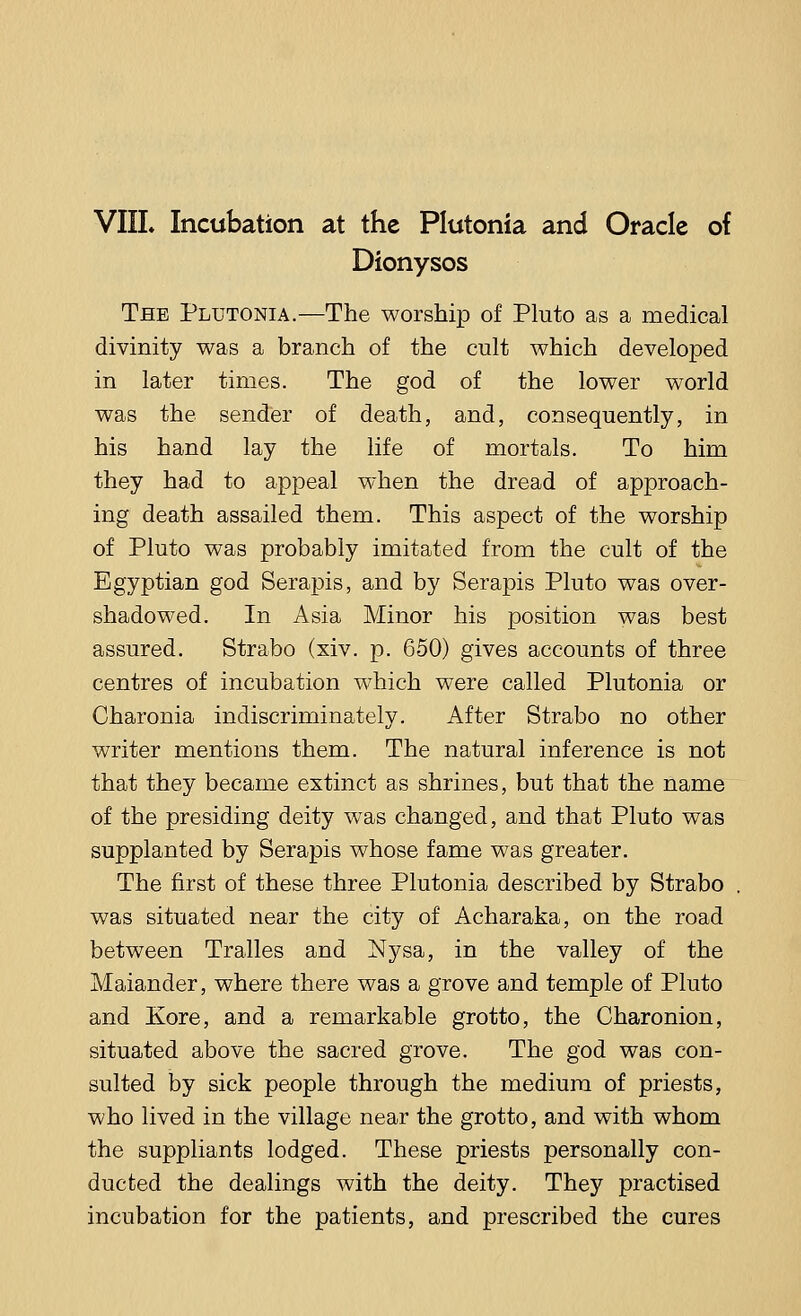 Dionysos The Plutonia.—The worship of Pluto as a medical divinity was a branch of the cult which developed in later times. The god of the lower world was the sender of death, and, consequently, in his hand lay the life of mortals. To him they had to appeal when the dread of approach- ing death assailed them. This aspect of the worship of Pluto was probably imitated from the cult of the Egyptian god Serapis, and by Serapis Pluto was over- shadowed. In Asia Minor his position was best assured. Strabo (xiv. p. 650) gives accounts of three centres of incubation which were called Plutonia or Charonia indiscriminately. After Strabo no other writer mentions them. The natural inference is not that they became extinct as shrines, but that the name of the presiding deity was changed, and that Pluto was supplanted by Serapis whose fame was greater. The first of these three Plutonia described by Strabo was situated near the city of Acharaka, on the road between Tralles and Nysa, in the valley of the Maiander, where there was a grove and temple of Pluto and Kore, and a remarkable grotto, the Charonion, situated above the sacred grove. The god was con- sulted by sick people through the medium of priests, who lived in the village near the grotto, and with whom the suppliants lodged. These priests personally con- ducted the dealings with the deity. They practised incubation for the patients, and prescribed the cures