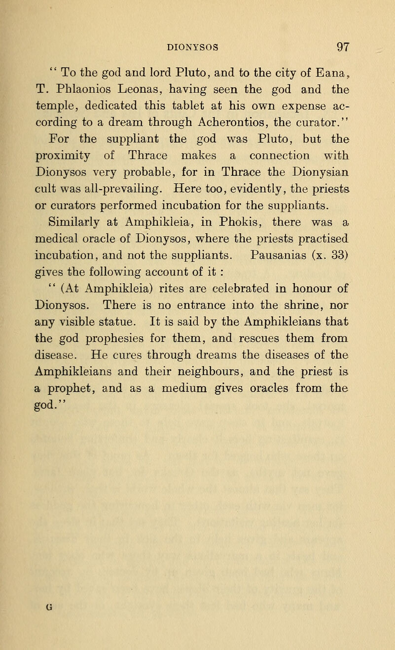  To the god and lord Pluto, and to the city of Eana, T. Phlaonios Leonas, having seen the god and the temple, dedicated this tablet at his own expense ac- cording to a dream through Acherontios, the curator. For the suppliant the god was Pluto, but the proximity of Thrace makes a connection with Dionysos very probable, for in Thrace the Dionysian cult was all-prevailing. Here too, evidently, the priests or curators performed incubation for the suppliants. Similarly at Amphikleia, in Phokis, there was a medical oracle of Dionysos, where the priests practised incubation, and not the suppliants. Pausanias (x. 33) gives the following account of it :  (At Amphikleia) rites are celebrated in honour of Dionysos. There is no entrance into the shrine, nor any visible statue. It is said by the Amphikleians that the god prophesies for them, and rescues them from disease. He cures through dreams the diseases of the Amphikleians and their neighbours, and the priest is a prophet, and as a medium gives oracles from the god.