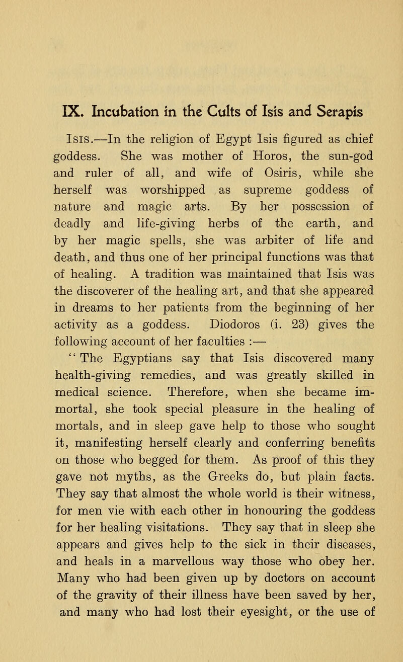 Isis.—In the religion of Egypt Isis figured as chief goddess. She was mother of Horos, the sun-god and ruler of all, and wife of Osiris, while she herself was worshipped as supreme goddess of nature and magic arts. By her possession of deadly and life-giving herbs of the earth, and by her magic spells, she was arbiter of life and death, and thus one of her principal functions was that of healing. A tradition was maintained that Isis was the discoverer of the healing art, and that she appeared in dreams to her patients from the beginning of her activity as a goddess. Diodoros (i. 23) gives the following account of her faculties :— '' The Egyptians say that Isis discovered many health-giving remedies, and was greatly skilled in medical science. Therefore, when she became im- mortal, she took special pleasure in the healing of mortals, and in sleep gave help to those who sought it, manifesting herself clearly and conferring benefits on those who begged for them. As proof of this they gave not myths, as the Greeks do, but plain facts. They say that almost the whole world is their witness, for men vie with each other in honouring the goddess for her healing visitations. They say that in sleep she appears and gives help to the sick in their diseases, and heals in a marvellous way those who obey her. Many who had been given up by doctors on account of the gravity of their illness have been saved by her, and many who had lost their eyesight, or the use of