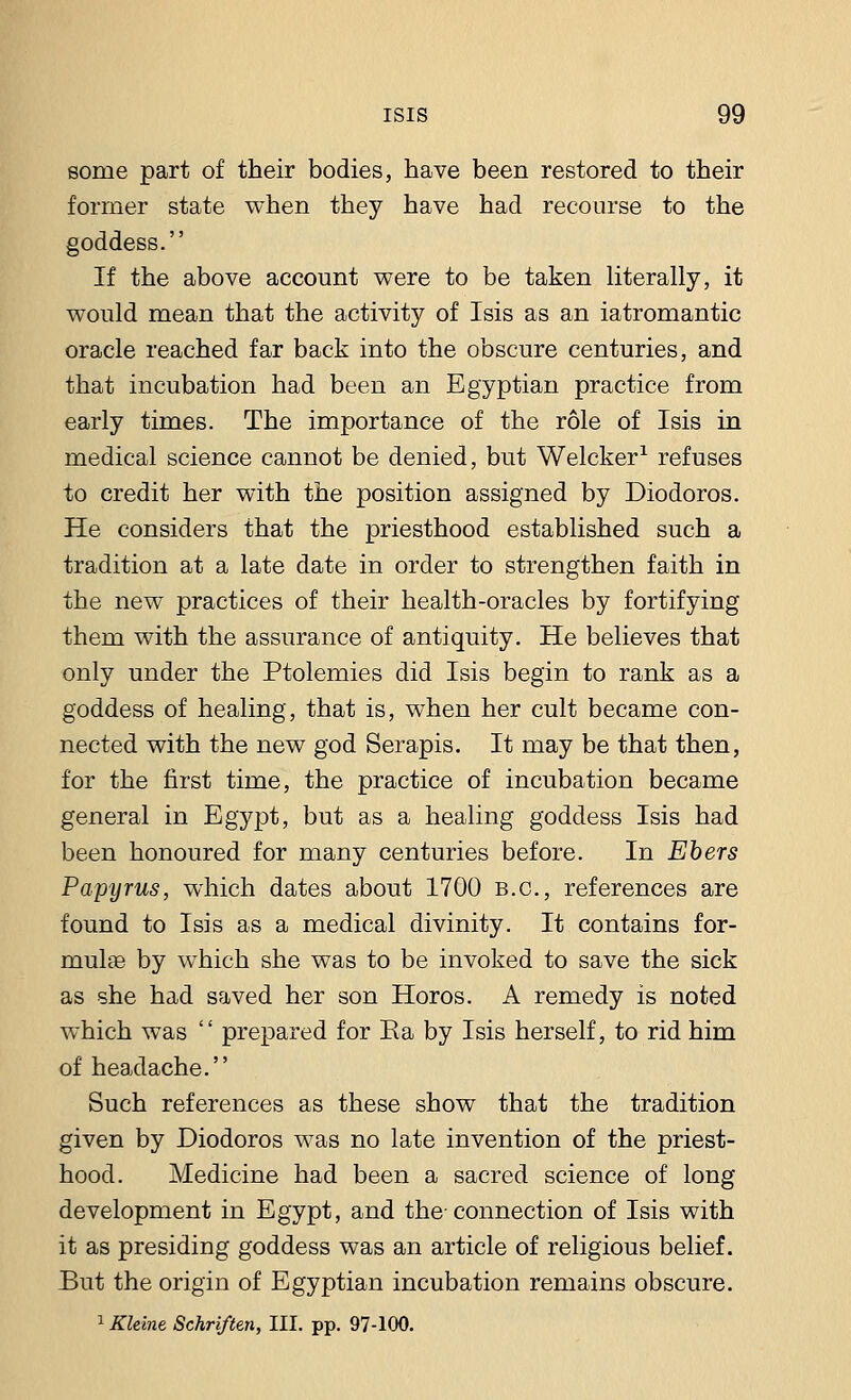 some part of their bodies, have been restored to their former state when they have had recourse to the goddess. If the above account were to be taken literally, it would mean that the activity of Isis as an iatromantic oracle reached far back into the obscure centuries, and that incubation had been an Egyptian practice from early times. The importance of the role of Isis in medical science cannot be denied, but Welcker1 refuses to credit her with the position assigned by Diodoros. He considers that the priesthood established such a tradition at a late date in order to strengthen faith in the new practices of their health-oracles by fortifying them with the assurance of antiquity. He believes that only under the Ptolemies did Isis begin to rank as a goddess of healing, that is, when her cult became con- nected with the new god Serapis. It may be that then, for the first time, the practice of incubation became general in Egypt, but as a healing goddess Isis had been honoured for many centuries before. In Ebers Papyrus, which dates about 1700 B.C., references are found to Isis as a medical divinity. It contains for- mulas by which she was to be invoked to save the sick as she had saved her son Horos. A remedy is noted which was  prepared for Ea by Isis herself, to rid him of headache. Such references as these show that the tradition given by Diodoros was no late invention of the priest- hood. Medicine had been a sacred science of long development in Egypt, and the-connection of Isis with it as presiding goddess was an article of religious belief. But the origin of Egyptian incubation remains obscure. 1 Rhine Schriften, III. pp. 97-100.