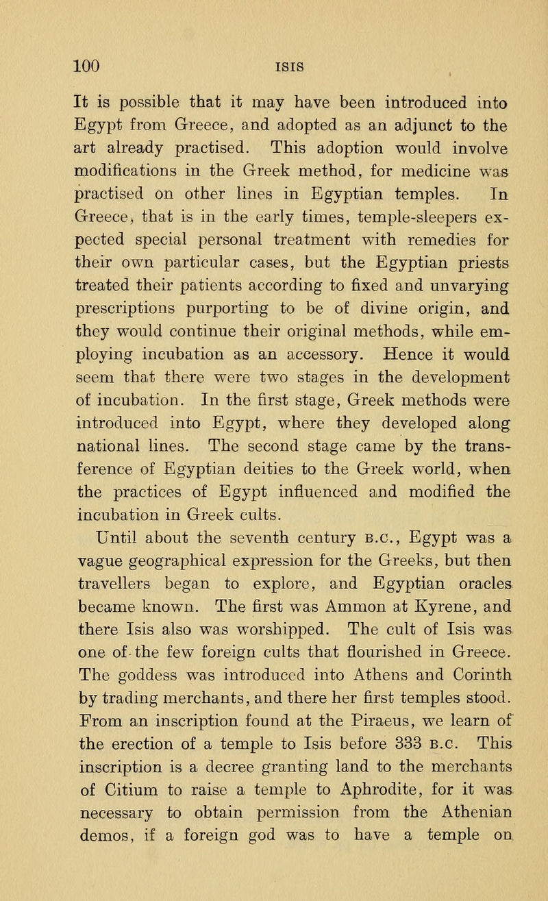 It is possible that it may have been introduced into Egypt from Greece, and adopted as an adjunct to the art already practised. This adoption would involve modifications in the Greek method, for medicine was practised on other lines in Egyptian temples. In Greece, that is in the early times, temple-sleepers ex- pected special personal treatment with remedies for their own particular cases, but the Egyptian priests treated their patients according to fixed and unvarying prescriptions purporting to be of divine origin, and they would continue their original methods, while em- ploying incubation as an accessory. Hence it would seem that there were two stages in the development of incubation. In the first stage, Greek methods were introduced into Egypt, where they developed along national lines. The second stage came by the trans- ference of Egyptian deities to the Greek world, when the practices of Egypt influenced and modified the incubation in Greek cults. Until about the seventh century B.C., Egypt was a vague geographical expression for the Greeks, but then travellers began to explore, and Egyptian oracles became known. The first was Ammon at Kyrene, and there Isis also was worshipped. The cult of Isis was one of-the few foreign cults that flourished in Greece. The goddess was introduced into Athens and Corinth by trading merchants, and there her first temples stood. From an inscription found at the Piraeus, we learn of the erection of a temple to Isis before 333 B.C. This inscription is a decree granting land to the merchants of Citium to raise a temple to Aphrodite, for it was necessary to obtain permission from the Athenian demos, if a foreign god was to have a temple on