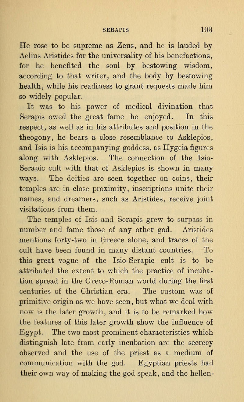 He rose to be supreme as Zeus, and he is lauded by Aelius Aristides for the universality of his benefactions, for he benefited the soul by bestowing wisdom, according to that writer, and the body by bestowing health, while his readiness to grant requests made him so widely popular. It was to his power of medical divination that Serapis owed the great fame he enjoyed. In this respect, as well as in his attributes and position in the theogony, he bears a close resemblance to Asklepios, and Isis is his accompanying goddess, as Hygeia figures along with Asklepios. The connection of the Isio- Serapic cult with that of Asklepios is shown in many ways. The deities are seen together on coins, their temples are in close proximity, inscriptions unite their names, and dreamers, such as Aristides, receive joint visitations from them. The temples of Isis and Serapis grew to surpass in number and fame those of any other god. Aristides mentions forty-two in Greece alone, and traces of the cult have been found in many distant countries. To this great vogue of the Isio-Serapic cult is to be attributed the extent to which the practice of incuba- tion spread in the Greco-Roman world during the first centuries of the Christian era. The custom was of primitive origin as we have seen, but what we deal with now is the later growth, and it is to be remarked how the features of this later growth show the influence of Egypt. The two most prominent characteristics which distinguish late from early incubation are the secrecy observed and the use of the priest as a medium of communication with the god. Egyptian priests had their own way of making the god speak, and the hellen-