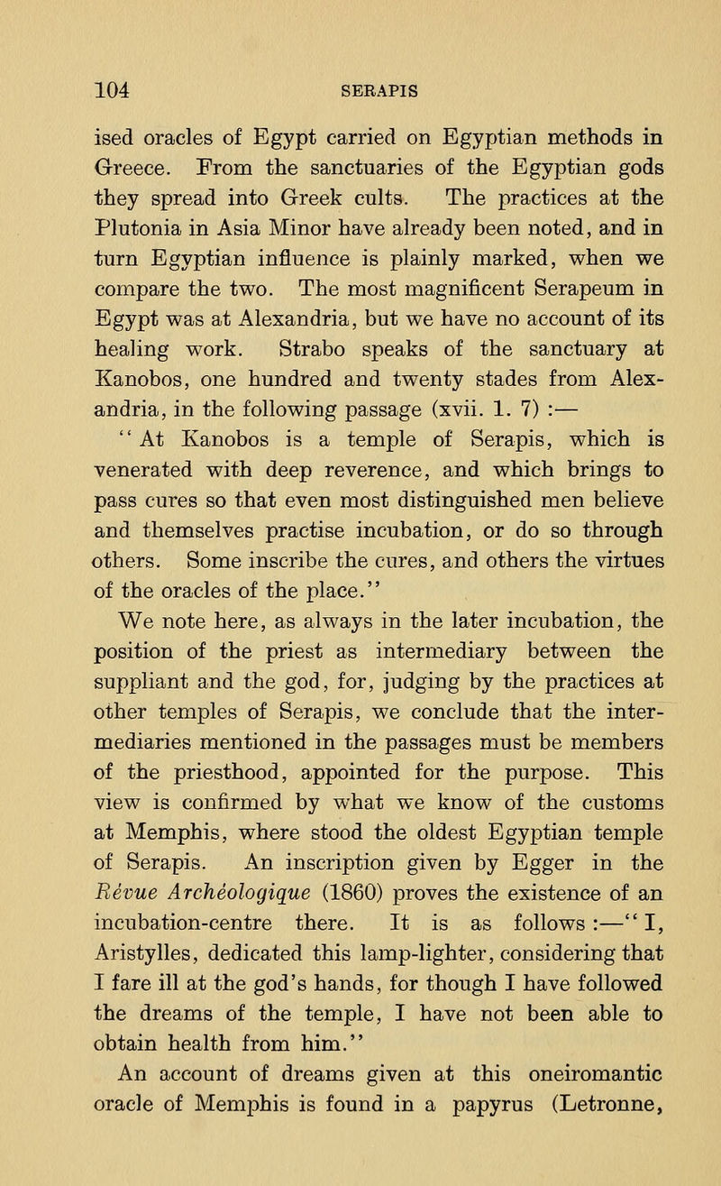 ised oracles of Egypt carried on Egyptian methods in Greece. From the sanctuaries of the Egyptian gods they spread into Greek cults. The practices at the Plutonia in Asia Minor have already been noted, and in turn Egyptian influence is plainly marked, when we compare the two. The most magnificent Serapeum in Egypt was at Alexandria, but we have no account of its healing work. Strabo speaks of the sanctuary at Kanobos, one hundred and twenty stades from Alex- andria, in the following passage (xvii. 1. 7) :—  At Kanobos is a temple of Serapis, which is venerated with deep reverence, and which brings to pass cures so that even most distinguished men believe and themselves practise incubation, or do so through others. Some inscribe the cures, and others the virtues of the oracles of the place. We note here, as always in the later incubation, the position of the priest as intermediary between the suppliant and the god, for, judging by the practices at other temples of Serapis, we conclude that the inter- mediaries mentioned in the passages must be members of the priesthood, appointed for the purpose. This view is confirmed by what we know of the customs at Memphis, where stood the oldest Egyptian temple of Serapis. An inscription given by Egger in the Revue Archeologique (1860) proves the existence of an incubation-centre there. It is as follows :—I, Aristylles, dedicated this lamp-lighter, considering that I fare ill at the god's hands, for though I have followed the dreams of the temple, I have not been able to obtain health from him. An account of dreams given at this oneiromantic oracle of Memphis is found in a papyrus (Letronne,