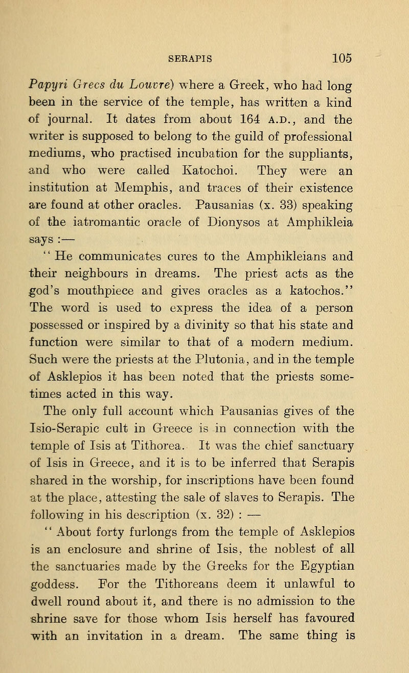 Papyri Grecs du Louvre) where a Greek, who had long been in the service of the temple, has written a kind of journal. It dates from about 164 a.d., and the writer is supposed to belong to the guild of professional mediums, who practised incubation for the suppliants, and who were called Katochoi. They were an institution at Memphis, and traces of their existence are found at other oracles. Pausanias (x. 33) speaking of the iatromantic oracle of Dionysos at Amphikleia says :— He communicates cures to the Amphikleians and their neighbours in dreams. The priest acts as the god's mouthpiece and gives oracles as a katochos. The wTord is used to express the idea of a person possessed or inspired by a divinity so that his state and function were similar to that of a modern medium. Such were the priests at the Plutonia, and in the temple of Asklepios it has been noted that the priests some- times acted in this way. The only full account which Pausanias gives of the Isio-Serapic cult in Greece is in connection with the temple of Isis at Tithorea. It was the chief sanctuary of Isis in Greece, and it is to be inferred that Serapis shared in the worship, for inscriptions have been found at the place, attesting the sale of slaves to Serapis. The following in his description (x. 32) : —  About forty furlongs from the temple of Asklepios is an enclosure and shrine of Isis, the noblest of all the sanctuaries made by the Greeks for the Egyptian goddess. For the Tithoreans deem it unlawful to dwell round about it, and there is no admission to the shrine save for those whom Isis herself has favoured with an invitation in a dream. The same thing is