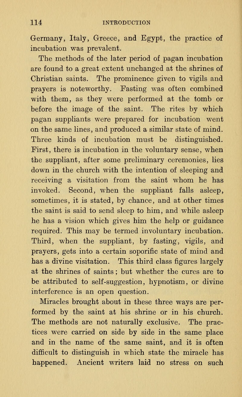 Germany, Italy, Greece, and Egypt, the practice of incubation was prevalent. The methods of the later period of pagan incubation are found to a great extent unchanged at the shrines of Christian saints. The prominence given to vigils and prayers is noteworthy. Fasting was often combined with them, as they were performed at the tomb or before the image of the saint. The rites by which pagan suppliants were prepared for incubation went on the same lines, and produced a similar state of mind. Three kinds of incubation must be distinguished. First, there is incubation in the voluntary sense, when the suppliant, after some preliminary ceremonies, lies down in the church with the intention of sleeping and receiving a visitation from the saint whom he has invoked. Second, when the suppliant falls asleep, sometimes, it is stated, by chance, and at other times the saint is said to send sleep to him, and while asleep he has a vision which gives him the help or guidance required. This may be termed involuntary incubation. Third, when the suppliant, by fasting, vigils, and prayers, gets into a certain soporific state of mind and has a divine visitation. This third class figures largely at the shrines of saints; but whether the cures are to be attributed to self-suggestion, hypnotism, or divine interference is an open question. Miracles brought about in these three ways are per- formed by the saint at his shrine or in his church. The methods are not naturally exclusive. The prac- tices were carried on side by side in the same place and in the name of the same saint, and it is often difficult to distinguish in which state the miracle has happened. Ancient writers laid no stress on such