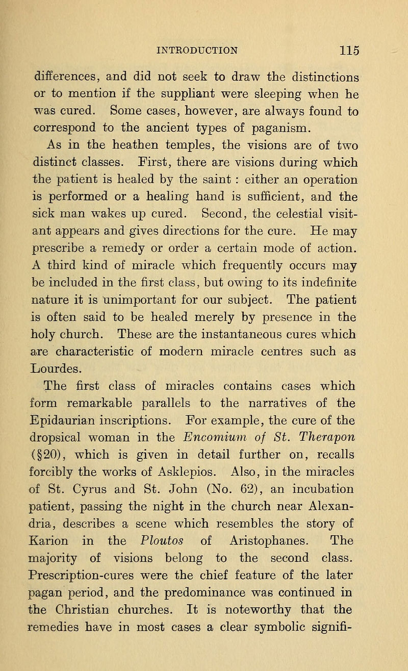 differences, and did not seek to draw the distinctions or to mention if the suppliant were sleeping when he was cured. Some cases, however, are always found to correspond to the ancient types of paganism. As in the heathen temples, the visions are of two distinct classes. First, there are visions during which the patient is healed by the saint : either an operation is performed or a healing hand is sufficient, and the sick man wakes up cured. Second, the celestial visit- ant appears and gives directions for the cure. He may prescribe a remedy or order a certain mode of action. A third kind of miracle which frequently occurs may be included in the first class, but owing to its indefinite nature it is unimportant for our subject. The patient is often said to be healed merely by presence in the holy church. These are the instantaneous cures which are characteristic of modern miracle centres such as Lourdes. The first class of miracles contains cases which form remarkable parallels to the narratives of the Epidaurian inscriptions. For example, the cure of the dropsical woman in the Encomium of St. Therapon (§20), which is given in detail further on, recalls forcibly the works of Asklepios. Also, in the miracles of St. Cyrus and St. John (No. 62), an incubation patient, passing the night in the church near Alexan- dria, describes a scene which resembles the story of Karion in the Ploutos of Aristophanes. The majority of visions belong to the second class. Prescription-cures were the chief feature of the later pagan period, and the predominance was continued in the Christian churches. It is noteworthy that the remedies have in most cases a clear symbolic signifi-