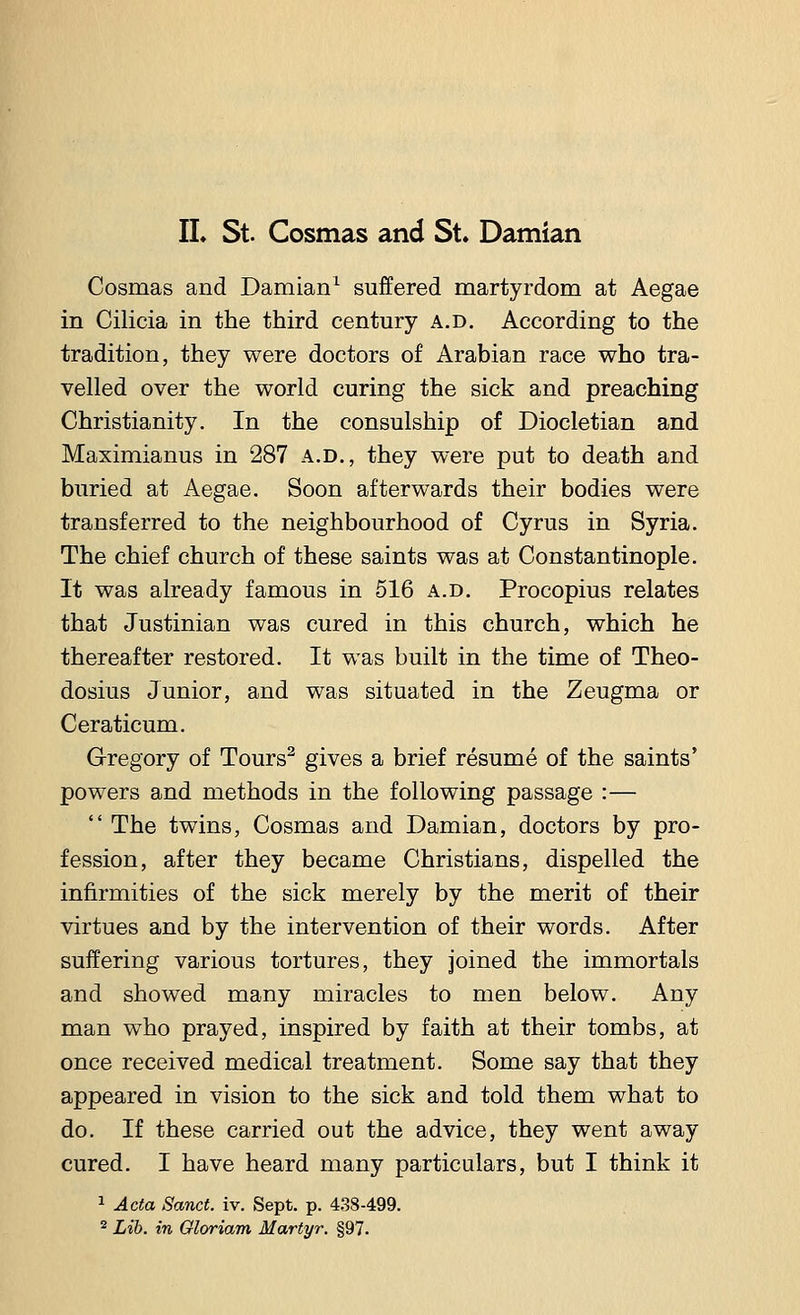 II. St. Cosmas and St. Damian Cosmas and Damian1 suffered martyrdom at Aegae in Cilicia in the third century a.d. According to the tradition, they were doctors of Arabian race who tra- velled over the world curing the sick and preaching Christianity. In the consulship of Diocletian and Maximianus in 287 a.d., they were put to death and buried at Aegae. Soon afterwards their bodies were transferred to the neighbourhood of Cyrus in Syria. The chief church of these saints was at Constantinople. It was already famous in 516 a.d. Procopius relates that Justinian was cured in this church, which he thereafter restored. It was built in the time of Theo- dosius Junior, and was situated in the Zeugma or Ceraticum. Gregory of Tours2 gives a brief resume of the saints' powers and methods in the following passage :—  The twins, Cosmas and Damian, doctors by pro- fession, after they became Christians, dispelled the infirmities of the sick merely by the merit of their virtues and by the intervention of their words. After suffering various tortures, they joined the immortals and showed many miracles to men below. Any man who prayed, inspired by faith at their tombs, at once received medical treatment. Some say that they appeared in vision to the sick and told them what to do. If these carried out the advice, they went away cured. I have heard many particulars, but I think it 1 Acta Sanct. iv. Sept. p. 438-499. 2 Lib. in Qloriam Martyr. §97.