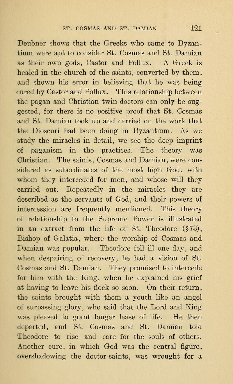 Deubner shows that the Greeks who came to Byzan- tium were apt to consider St. Cosmas and St. Damian as their own gods, Castor and Pollux. A Greek is healed in the church of the saints, converted by them, and shown his error in believing that he was being cured by Castor and Pollux. This relationship between the pagan and Christian twin-doctors can only be sug- gested, for there is no positive proof that St. Cosmas and St. Damian took up and carried on the work that the Dioscuri had been doing in Byzantium. As we study the miracles in detail, we see the deep imprint of paganism in the practices. The theory was Christian. The saints, Cosmas and Damian, were con- sidered as subordinates of the most high God, with whom they interceded for men, and whose will they carried out. Repeatedly in the miracles they are described as the servants of God, and their powers of intercession are frequently mentioned. This theory of relationship to the Supreme Power is illustrated in an extract from the life of St. Theodore (§73), Bishop of Galatia, where the worship of Cosmas and Damian was popular. Theodore fell ill one day, and when despairing of recovery, he had a vision of St. Cosmas and St. Damian. They promised to intercede for him with the King, when he explained his grief at having to leave his flock so soon. On their return, the saints brought with them a youth like an angel of surpassing glory, who said that the Lord and King was pleased to grant longer lease of life. He then departed, and St. Cosmas and St. Damian told Theodore to rise and care for the souls of others. Another cure, in which God was the central figure, overshadowing the doctor-saints, was wrought for a