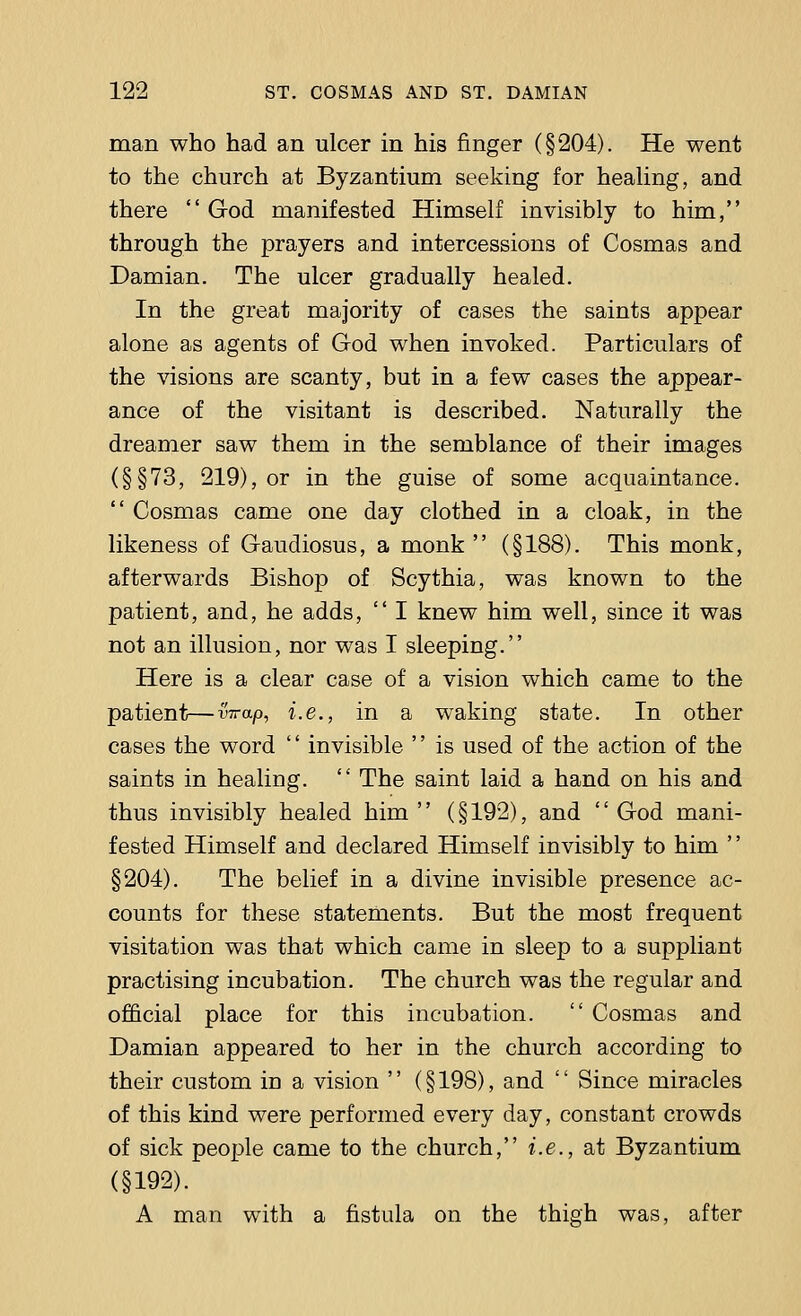 man who had an ulcer in his finger (§204). He went to the church at Byzantium seeking for healing, and there God manifested Himself invisibly to him, through the prayers and intercessions of Cosmas and Damian. The ulcer gradually healed. In the great majority of cases the saints appear alone as agents of God when invoked. Particulars of the visions are scanty, but in a few cases the appear- ance of the visitant is described. Naturally the dreamer saw them in the semblance of their images (§§73, 219), or in the guise of some acquaintance.  Cosmas came one day clothed in a cloak, in the likeness of Gaudiosus, a monk  (§188). This monk, afterwards Bishop of Scythia, was known to the patient, and, he adds,  I knew him well, since it was not an illusion, nor was I sleeping. Here is a clear case of a vision which came to the patient—wrap, i.e., in a waking state. In other cases the word '' invisible '' is used of the action of the saints in healing.  The saint laid a hand on his and thus invisibly healed him (§192), and God mani- fested Himself and declared Himself invisibly to him '' §204). The belief in a divine invisible presence ac- counts for these statements. But the most frequent visitation was that which came in sleep to a suppliant practising incubation. The church was the regular and official place for this incubation.  Cosmas and Damian appeared to her in the church according to their custom iD a vision  (§ 198), and '' Since miracles of this kind were performed every day, constant crowds of sick people came to the church, i.e., at Byzantium (§192). A man with a fistula on the thigh was, after