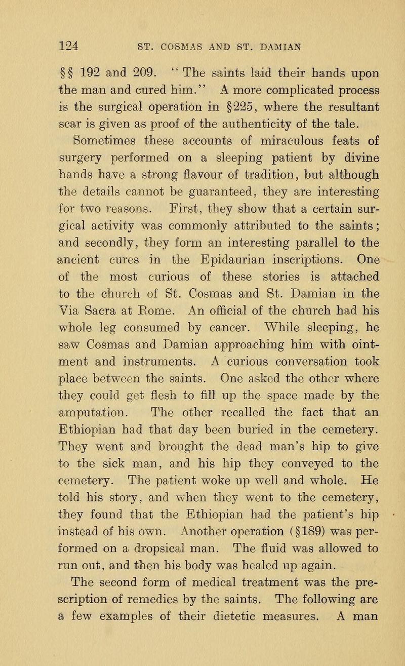 §§ 192 and 209.  The saints laid their hands upon the man and cured hirn. A more complicated process is the surgical operation in §225, where the resultant scar is given as proof of the authenticity of the tale. Sometimes these accounts of miraculous feats of surgery performed on a sleeping patient by divine hands have a strong flavour of tradition, but although the details cannot be guaranteed, they are interesting for two reasons. First, they show that a certain sur- gical activity was commonly attributed to the saints; and secondly, they form an interesting parallel to the ancient cures in the Epidaurian inscriptions. One of the most curious of these stories is attached to the church of St. Cosmas and St. Damian in the Via Sacra at Eome. An official of the church had his whole leg consumed by cancer. While sleeping, he saw Cosmas and Damian approaching him with oint- ment and instruments. A curious conversation took place between the saints. One asked the other where they could get flesh to fill up the space made by the amputation. The other recalled the fact that an Ethiopian had that day been buried in the cemetery. They went and brought the dead man's hip to give to the sick man, and his hip they conveyed to the cemetery. The patient woke up well and whole. He told his story, and when they went to the cemetery, they found that the Ethiopian had the patient's hip instead of his own. Another operation (§189) was per- formed on a dropsical man. The fluid was allowed to run out, and then his body was healed up again. The second form of medical treatment was the pre- scription of remedies by the saints. The following are a few examples of their dietetic measures. A man