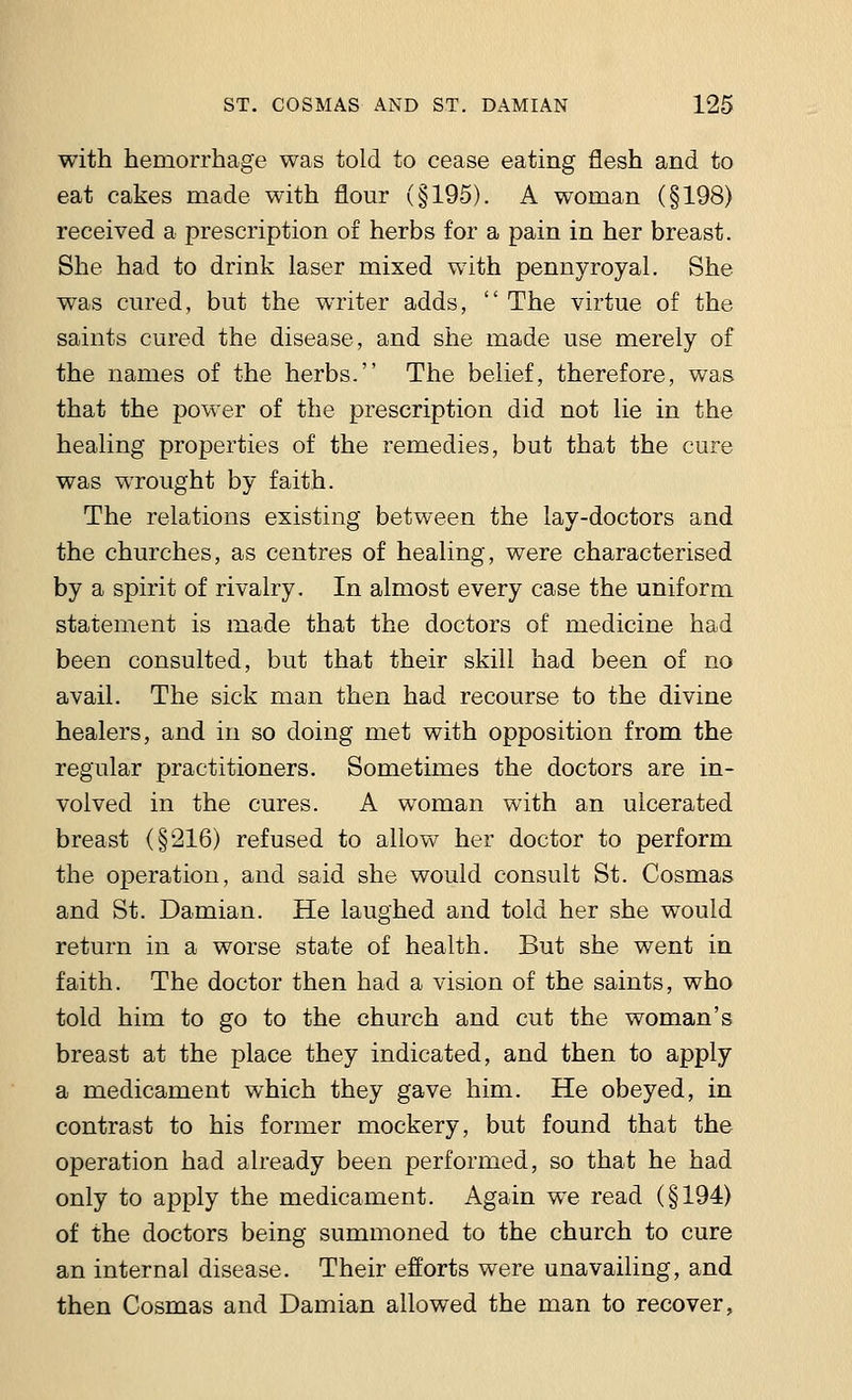 with hemorrhage was told to cease eating flesh and to eat cakes made with flour (§195). A woman (§198) received a prescription of herbs for a pain in her breast. She had to drink laser mixed with pennyroyal. She was cured, but the writer adds,  The virtue of the saints cured the disease, and she made use merely of the names of the herbs. The belief, therefore, was that the power of the prescription did not lie in the healing properties of the remedies, but that the cure was wrought by faith. The relations existing between the lay-doctors and the churches, as centres of healing, were characterised by a spirit of rivalry. In almost every case the uniform statement is made that the doctors of medicine had been consulted, but that their skill had been of no avail. The sick man then had recourse to the divine healers, and in so doing met with opposition from the regular practitioners. Sometimes the doctors are in- volved in the cures. A woman with an ulcerated breast (§216) refused to allow her doctor to perform the operation, and said she would consult St. Cosmas and St. Damian. He laughed and told her she would return in a worse state of health. But she went in faith. The doctor then had a vision of the saints, who told him to go to the church and cut the woman's breast at the place they indicated, and then to apply a medicament which they gave him. He obeyed, in contrast to his former mockery, but found that the operation had already been performed, so that he had only to apply the medicament. Again we read (§194) of the doctors being summoned to the church to cure an internal disease. Their efforts were unavailing, and then Cosmas and Damian allowed the man to recover,