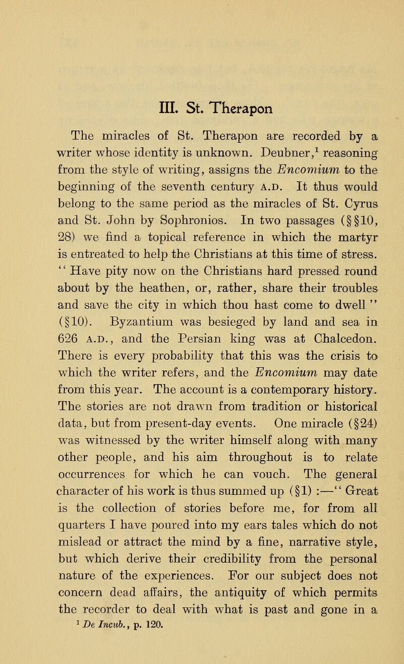 The miracles of St. Therapon are recorded by a writer whose identity is unknown. Deubner,1 reasoning from the style of writing, assigns the Encomium to the beginning of the seventh century a.d. It thus would belong to the same period as the miracles of St. Cyrus and St. John by Sophronios. In two passages (§§10, 28) we find a topical reference in which the martyr is entreated to help the Christians at this time of stress. Have pity now on the Christians hard pressed round about by the heathen, or, rather, share their troubles and save the city in which thou hast come to dwell  (§10). Byzantium was besieged by land and sea in 626 a.d., and the Persian king was at Chalcedon. There is every probability that this was the crisis to which the writer refers, and the Encomium may date from this year. The account is a contemporary history. The stories are not drawn from tradition or historical data, but from present-day events. One miracle (§24) was witnessed by the writer himself along with many other people, and his aim throughout is to relate occurrences for which he can vouch. The general character of his work is thus summed up (§1) :— Great is the collection of stories before me, for from all quarters I have poured into my ears tales which do not mislead or attract the mind by a fine, narrative style, but which derive their credibility from the personal nature of the experiences. For our subject does not concern dead affairs, the antiquity of which permits the recorder to deal with what is past and gone in a 1 De Incub., p. 120.