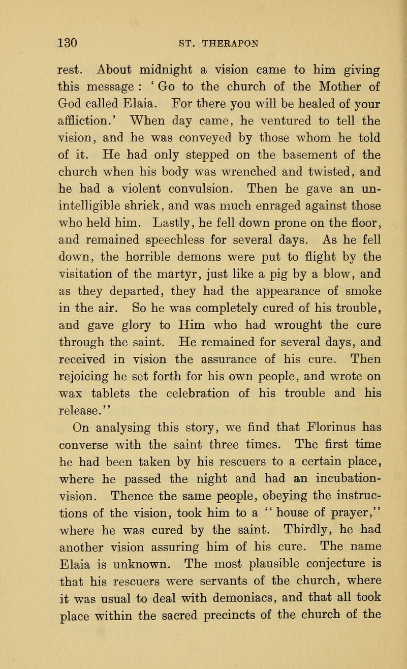 rest. About midnight a vision came to him giving this message : ' Go to the church of the Mother of God called Elaia. For there you will be healed of your affliction.' When day came, he ventured to tell the vision, and he was conveyed by those whom he told of it. He had only stepped on the basement of the church when his body was wrenched and twisted, and he had a violent convulsion. Then he gave an un- intelligible shriek, and was much enraged against those who held him. Lastly, he fell down prone on the floor, and remained speechless for several days. As he fell down, the horrible demons were put to flight by the visitation of the martyr, just like a pig by a blow, and as they departed, they had the appearance of smoke in the air. So he was completely cured of his trouble, and gave glory to Him who had wrought the cure through the saint. He remained for several days, and received in vision the assurance of his cure. Then rejoicing he set forth for his own people, and wrote on wax tablets the celebration of his trouble and his release. On analysing this story, we find that Florinus has converse with the saint three times. The first time he had been taken by his rescuers to a certain place, where he passed the night and had an incubation- vision. Thence the same people, obeying the instruc- tions of the vision, took him to a  house of prayer, where he was cured by the saint. Thirdly, he had another vision assuring him of his cure. The name Elaia is unknown. The most plausible conjecture is that his rescuers were servants of the church, where it was usual to deal with demoniacs, and that all took place within the sacred precincts of the church of the