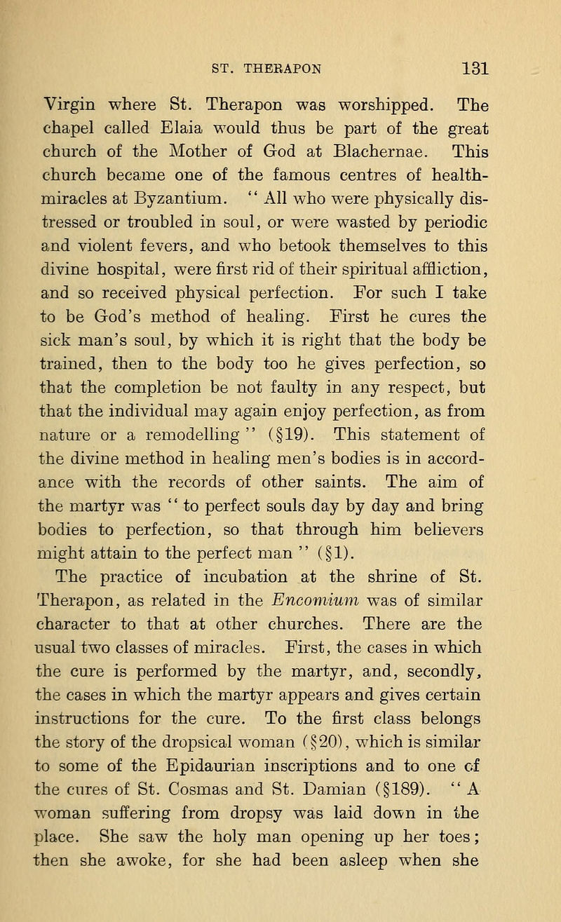 Virgin where St. Therapon was worshipped. The chapel called Elaia would thus be part of the great church of the Mother of God at Blachernae. This church became one of the famous centres of health- miracles at Byzantium.  All who were physically dis- tressed or troubled in soul, or were wasted by periodic and violent fevers, and who betook themselves to this divine hospital, were first rid of their spiritual affliction, and so received physical perfection. For such I take to be God's method of healing. First he cures the sick man's soul, by which it is right that the body be trained, then to the body too he gives perfection, so that the completion be not faulty in any respect, but that the individual may again enjoy perfection, as from nature or a remodelling  (§19). This statement of the divine method in healing men's bodies is in accord- ance with the records of other saints. The aim of the martyr was '' to perfect souls day by day and bring bodies to perfection, so that through him believers might attain to the perfect man  (§1). The practice of incubation at the shrine of St. Therapon, as related in the Encomium was of similar character to that at other churches. There are the usual two classes of miracles. First, the cases in which the cure is performed by the martyr, and, secondly, the cases in which the martyr appears and gives certain instructions for the cure. To the first class belongs the story of the dropsical woman C § 20), which is similar to some of the Epidaurian inscriptions and to one of the cures of St. Cosmas and St. Damian (§189).  A woman suffering from dropsy was laid down in the place. She saw the holy man opening up her toes; then she awoke, for she had been asleep when she