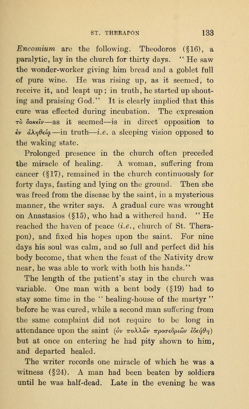 Encomium are the following. Theodoros (§16), a paralytic, lay in the church for thirty days.  He saw the wonder-worker giving him bread and a goblet full of pure wine. He was rising up, as it seemed, to receive it, and leapt up; in truth, he started up shout- ing and praising God. It is clearly implied that this cure was effected during incubation. The expression to Soxeiv—as it seemed—is in direct opposition to «v d\r]8€ca.—in truth—i.e. a sleeping vision opposed to the waking state. Prolonged presence in the church often preceded the miracle of healing. A woman, suffering from cancer (§17), remained in the church continuously for forty days, fasting and lying on the ground. Then she was freed from the disease by the saint, in a mysterious manner, the writer says. A gradual cure was wrought on Anastasios (§15), who had a withered hand.  He reached the haven of peace (i.e., church of St. Thera- pon), and fixed his hopes upon the saint. For nine days his soul was calm, and so full and perfect did his body become, that when the feast of the Nativity drew near, he was able to work with both his hands. The length of the patient's stay in the church was variable. One man with a bent body (§19) had to stay some time in the '' healing-house of the martyr '' before he was cured, while a second man suffering from the same complaint did not require to be long in attendance upon the saint (6v ttoXXwv TrpocreSpiuv eSerjdij) but at once on entering he had pity shown to him, and departed healed. The writer records one miracle of which he was a witness (§24). A man had been beaten by soldiers until he was half-dead. Late in the evening he was