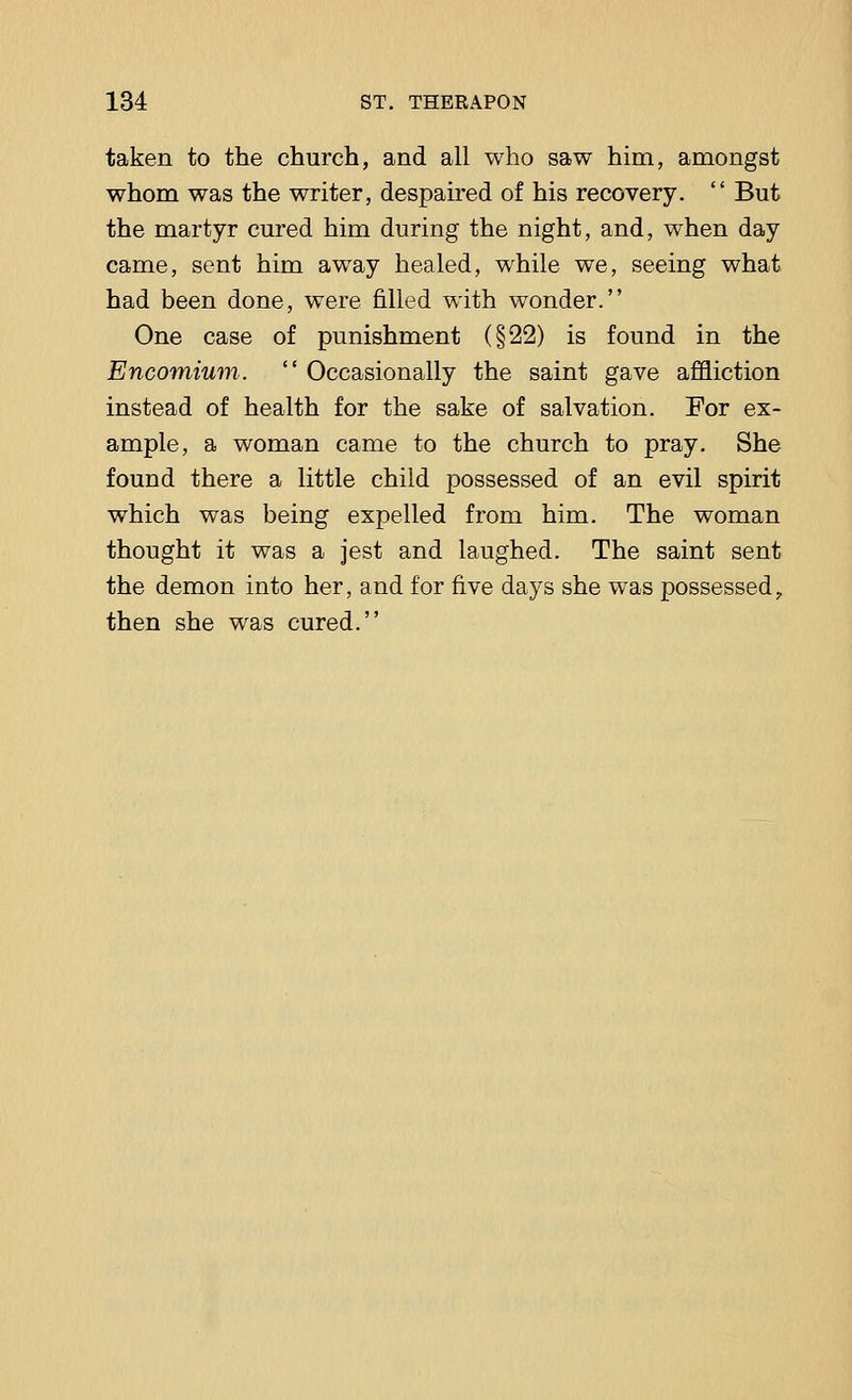 taken to the church, and all who saw him, amongst whom was the writer, despaired of his recovery.  But the martyr cured him during the night, and, when day came, sent him away healed, while we, seeing what had been done, were filled with wonder. One case of punishment (§22) is found in the Encomium.  Occasionally the saint gave affliction instead of health for the sake of salvation. For ex- ample, a woman came to the church to pray. She found there a little child possessed of an evil spirit which was being expelled from him. The woman thought it was a jest and laughed. The saint sent the demon into her, and for five days she was possessed, then she was cured.