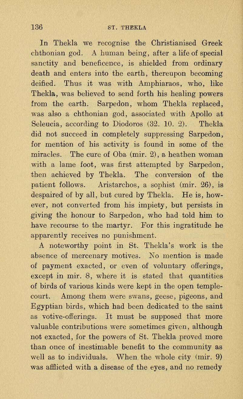 In Thekla we recognise the Christianised Greek chthonian god. A human being, after a life of special sanctity and beneficence, is shielded from ordinary death and enters into the earth, thereupon becoming deified. Thus it was with Amphiaraos, who, like Thekla, was believed to send forth his healing powers from the earth. Sarpedon, whom Thekla replaced, was also a chthonian god, associated with Apollo at Seleucia, according to Diodoros (32. 10. 2). Thekla did not succeed in completely suppressing Sarpedon, for mention of his activity is found in some of the miracles. The cure of Oba (mir. 2), a heathen woman with a lame foot, was first attempted by Sarpedon, then achieved by Thekla. The conversion of the patient follows. Aristarchos, a sophist (mir. 26), is despaired of by all, but cured by Thekla. He is, how- ever, not converted from his impiety, but persists in giving the honour to Sarpedon, who had told him to have recourse to the martyr. For this ingratitude he apparently receives no punishment. A noteworthy point in St. Thekla's work is the absence of mercenary motives. No mention is made of payment exacted, or even of voluntary offerings, except in mir. 8, where it is stated that quantities of birds of various kinds were kept in the open temple- court. Among them were swans, geese, pigeons, and Egyptian birds, which had been dedicated to the saint as votive-offerings. It must be supposed that more valuable contributions were sometimes given, although not exacted, for the powers of St. Thekla proved more than once of inestimable benefit to the community as well as to individuals. When the whole city (mir. 9) was afflicted with a disease of the eyes, and no remedy