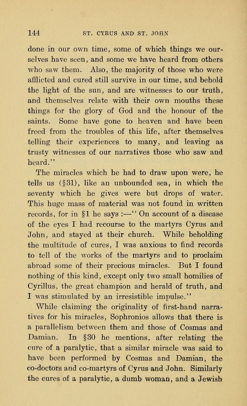 done in our own time, some of which things we our- selves have seen, and some we have heard from others who saw them. Also, the majority of those who were afflicted and cured still survive in our time, and behold the light of the sun, and are witnesses to our truth, and themselves relate with their own mouths these things for the glory of God and the honour of the saints. Some have gone to heaven and have been freed from the troubles of this life, after themselves telling their experiences to many, and leaving as trusty witnesses of our narratives those who saw and heard. The miracles which he had to draw upon were, he tells us (§31), like an unbounded sea, in which the seventy which he gives were but drops of water. This huge mass of material was not found in written records, for in §1 he says :— On account of a disease of the eyes I had recourse to the martyrs Cyrus and John, and stayed at their church. While beholding the multitude of cures, I was anxious to find records to tell of the works of the martyrs and to proclaim abroad some of their precious miracles. But I found nothing of this kind, except only two small homilies of Cyrillus, the great champion and herald of truth, and I was stimulated by an irresistible impulse. While claiming the originality of first-hand narra- tives for his miracles, Sophronios allows that there is a parallelism between them and those of Cosmas and Damian. In §30 he mentions, after relating the cure of a paralytic, that a similar miracle was said to have been performed by Cosmas and Damian, the co-doctors and co-martyrs of Cyrus and John. Similarly the cures of a paralytic, a dumb woman, and a Jewish