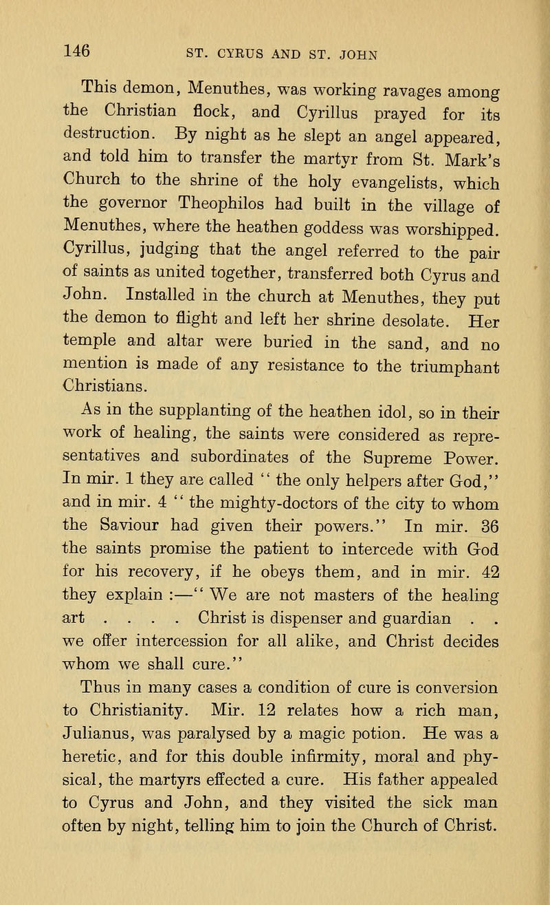 This demon, Menuthes, was working ravages among the Christian flock, and Cyrillus prayed for its destruction. By night as he slept an angel appeared, and told him to transfer the martyr from St. Mark's Church to the shrine of the holy evangelists, which the governor Theophilos had built in the village of Menuthes, where the heathen goddess was worshipped. Cyrillus, judging that the angel referred to the pair of saints as united together, transferred both Cyrus and John. Installed in the church at Menuthes, they put the demon to flight and left her shrine desolate. Her temple and altar were buried in the sand, and no mention is made of any resistance to the triumphant Christians. As in the supplanting of the heathen idol, so in their work of healing, the saints were considered as repre- sentatives and subordinates of the Supreme Power. In mir. 1 they are called  the only helpers after God, and in mir. 4  the mighty-doctors of the city to whom the Saviour had given their powers. In mir. 36 the saints promise the patient to intercede with God for his recovery, if he obeys them, and in mir. 42 they explain :— We are not masters of the healing art .... Christ is dispenser and guardian . . we offer intercession for all alike, and Christ decides whom we shall cure. Thus in many cases a condition of cure is conversion to Christianity. Mir. 12 relates how a rich man, Julianus, was paralysed by a magic potion. He was a heretic, and for this double infirmity, moral and phy- sical, the martyrs effected a cure. His father appealed to Cyrus and John, and they visited the sick man often by night, telling him to join the Church of Christ.