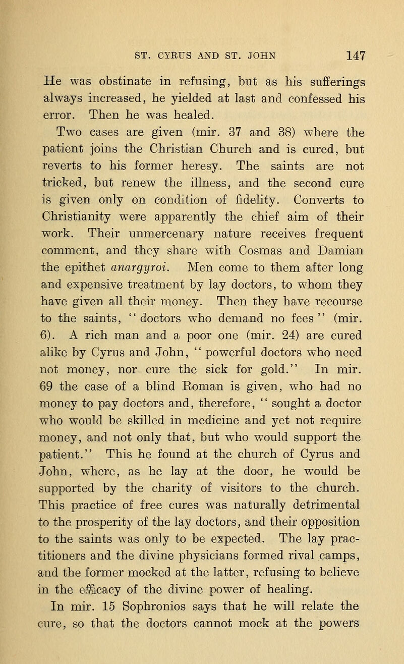 He was obstinate in refusing, but as his sufferings always increased, he yielded at last and confessed his error. Then he was healed. Two cases are given (rnir. 37 and 38) where the patient joins the Christian Church and is cured, but reverts to his former heresy. The saints are not tricked, but renew the illness, and the second cure is given only on condition of fidelity. Converts to Christianity were apparently the chief aim of their work. Their unmercenary nature receives frequent comment, and they share with Cosmas and Damian the epithet anargyroi. Men come to them after long and expensive treatment by lay doctors, to whom they have given all their money. Then they have recourse to the saints, doctors who demand no fees (mir. 6). A rich man and a poor one (mir. 24) are cured alike by Cyrus and John, '' powerful doctors who need not money, nor cure the sick for gold. In mir. 69 the case of a blind Eoman is given, who had no money to pay doctors and, therefore,  sought a doctor who would be skilled in medicine and yet not require money, and not only that, but who would support the patient. This he found at the church of Cyrus and John, where, as he lay at the door, he would be supported by the charity of visitors to the church. This practice of free cures was naturally detrimental to the prosperity of the lay doctors, and their opposition to the saints was only to be expected. The lay prac- titioners and the divine physicians formed rival camps, and the former mocked at the latter, refusing to believe in the efficacy of the divine power of healing. In mir. 15 Sophronios says that he will relate the cure, so that the doctors cannot mock at the powers