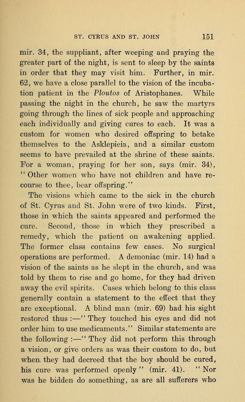 mir. 34, the suppliant, after weeping and praying the greater part of the night, is sent to sleep by the saints in order that they may visit him. Further, in mir. 62, we have a close parallel to the vision of the incuba- tion patient in the Ploutos of Aristophanes. While passing the night in the church, he saw the martyrs going through the lines of sick people and approaching each individually and giving cures to each. It was a custom for women who desired offspring to betake themselves to the Asklepieia, and a similar custom seems to have prevailed at the shrine of these saints. For a woman, praying for her son, says (mir. 34),  Other women who have not children and have re- course to thee, bear offspring. The visions which came to the sick in the church of St. Cyrus and St. John were of two kinds. First, those in which the saints appeared and performed the cure. Second, those in which they prescribed a remedy, which the patient on awakening applied. The former class contains few cases. No surgical operations are performed. A demoniac (mir. 14) had a vision of the saints as he slept in the church, and was told by them to rise and go home, for they had driven away the evil spirits. Cases which belong to this class generally contain a statement to the effect that they are exceptional. A blind man (mir. 69) had his sight restored thus :— They touched his eyes and did not order him to use medicaments.'' Similar statements are the following :— They did not perform this through a vision, or give orders as was their custom to do, but when they had decreed that the boy should be cured, his cure was performed openly  (mir. 41).  Nor was he bidden do something, as are all sufferers who