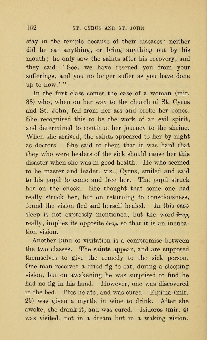 stay in the temple because of their diseases; neither did he eat anything, or bring anything out by his mouth; he only saw the saints after his recovery, and they said, ' See, we have rescued you from your sufferings, and you no longer suffer as you have done up to now.'  In the first class comes the case of a woman (mir. 33) who, when on her way to the church of St. Cyrus and St. John, fell from her ass and broke her bones. She recognised this to be the work of an evil spirit, and determined to continue her journey to the shrine. When she arrived, the saints appeared to her by night as doctors. She said to them that it was hard that they who were healers of the sick should cause her this disaster when she was in good health. He who seemed to be master and leader, viz., Cyrus, smiled and said to his pupil to come and free her. The pupil struck her on the cheek. She thought that some one had really struck her, but on returning to consciousness, found the vision fled and herself healed. In this case sleep is not expressly mentioned, but the word v-n-ap, really, implies its opposite 6vap, so that it is an incuba- tion vision. Another kind of visitation is a compromise between the two classes. The saints appear, and are supposed themselves to give the remedy to the sick person. One man received a dried fig to eat, during a sleeping vision, but on awakening he was surprised to find he had no fig in his hand. However, one was discovered in the bed. This he ate, and was cured. Elpidia (mir. 25) was given a myrtle in wine to drink. After she awoke, she drank it, and was cured. Isidoros (mir. 4) was visited, not in a dream but in a waking vision,