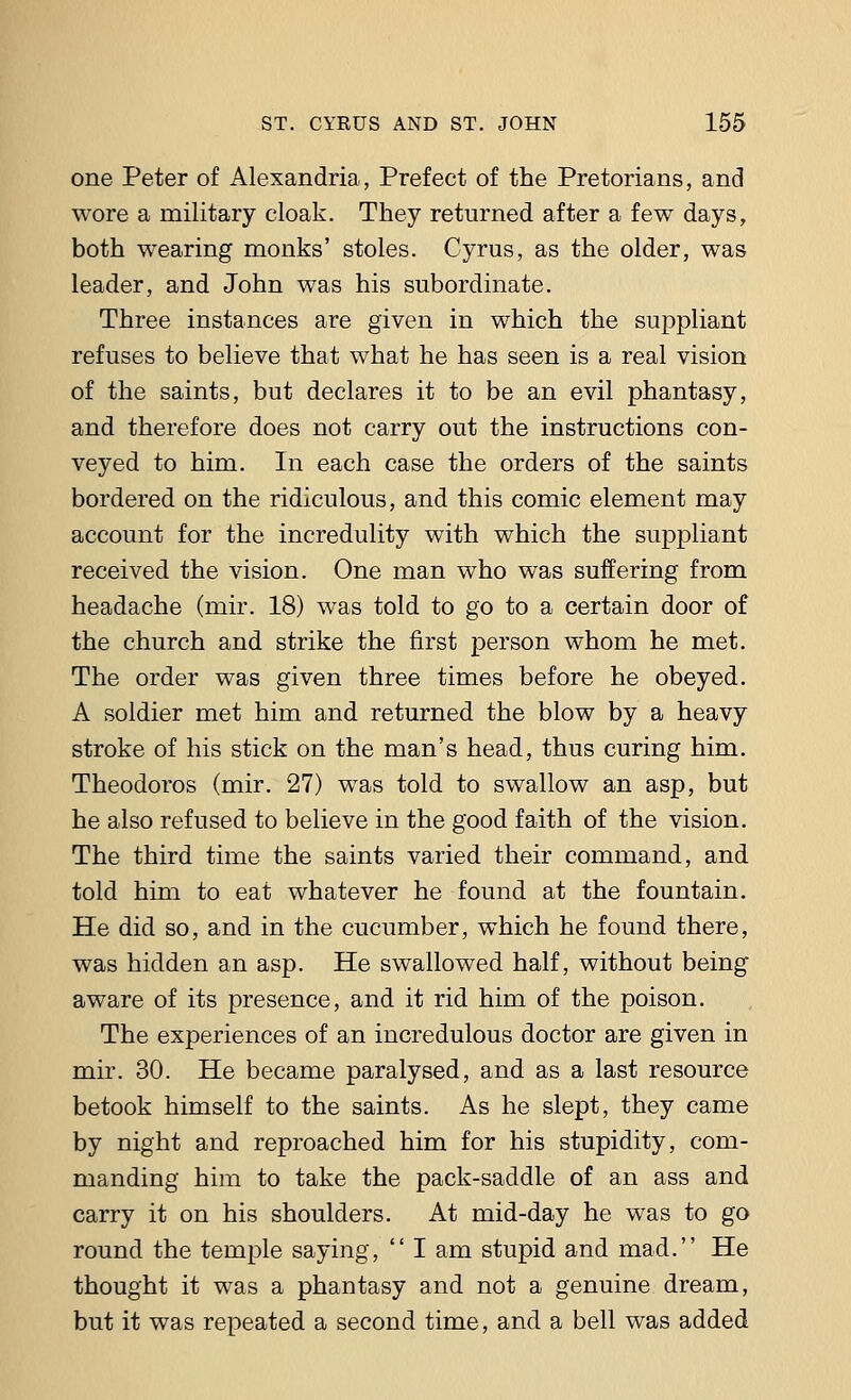 one Peter of Alexandria, Prefect of the Pretorians, and wore a military cloak. They returned after a few days, both wearing monks' stoles. Cyrus, as the older, was leader, and John was his subordinate. Three instances are given in which the suppliant refuses to believe that what he has seen is a real vision of the saints, but declares it to be an evil phantasy, and therefore does not carry out the instructions con- veyed to him. In each case the orders of the saints bordered on the ridiculous, and this comic element may account for the incredulity with which the suppliant received the vision. One man who was suffering from headache (mir. 18) was told to go to a certain door of the church and strike the first person whom he met. The order was given three times before he obeyed. A soldier met him and returned the blow by a heavy stroke of his stick on the man's head, thus curing him. Theodoras (mir. 27) was told to swallow an asp, but he also refused to believe in the good faith of the vision. The third time the saints varied their command, and told him to eat whatever he found at the fountain. He did so, and in the cucumber, which he found there, was hidden an asp. He swallowed half, without being aware of its presence, and it rid him of the poison. The experiences of an incredulous doctor are given in mir. 30. He became paralysed, and as a last resource betook himself to the saints. As he slept, they came by night and reproached him for his stupidity, com- manding him to take the pack-saddle of an ass and carry it on his shoulders. At mid-day he was to go round the temple saying,  I am stupid and mad. He thought it was a phantasy and not a genuine dream, but it was repeated a second time, and a bell was added