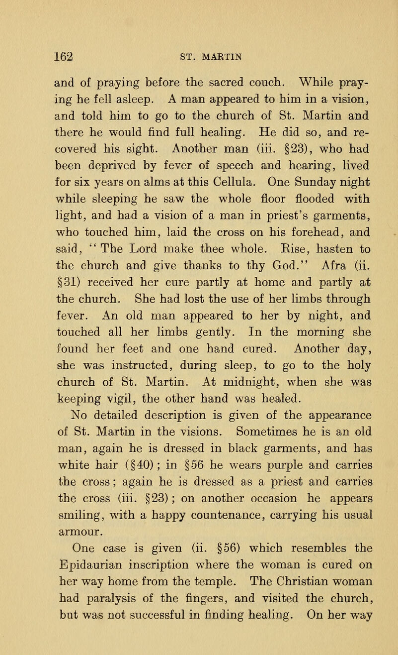 and of praying before the sacred couch. While pray- ing he fell asleep. A man appeared to him in a vision, and told him to go to the church of St. Martin and there he would find full healing. He did so, and re- covered his sight. Another man (iii. §23), who had been deprived by fever of speech and hearing, lived for six years on alms at this Cellula. One Sunday night while sleeping he saw the whole floor flooded with light, and had a vision of a man in priest's garments, who touched him, laid the cross on his forehead, and said,  The Lord make thee whole. Rise, hasten to the church and give thanks to thy God. Afra (ii. §31) received her cure partly at home and partly at the church. She had lost the use of her limbs through fever. An old man appeared to her by night, and touched all her limbs gently. In the morning she found her feet and one hand cured. Another day, she was instructed, during sleep, to go to the holy church of St. Martin. At midnight, when she was keeping vigil, the other hand was healed. No detailed description is given of the appearance of St. Martin in the visions. Sometimes he is an old man, again he is dressed in black garments, and has white hair (§40); in §56 he wears purple and carries the cross; again he is dressed as a priest and carries the cross (iii. §23); on another occasion he appears smiling, with a happy countenance, carrying his usual armour. One case is given (ii. §56) which resembles the Epidaurian inscription where the woman is cured on her way home from the temple. The Christian woman had paralysis of the fingers, and visited the church, but was not successful in finding healing. On her way