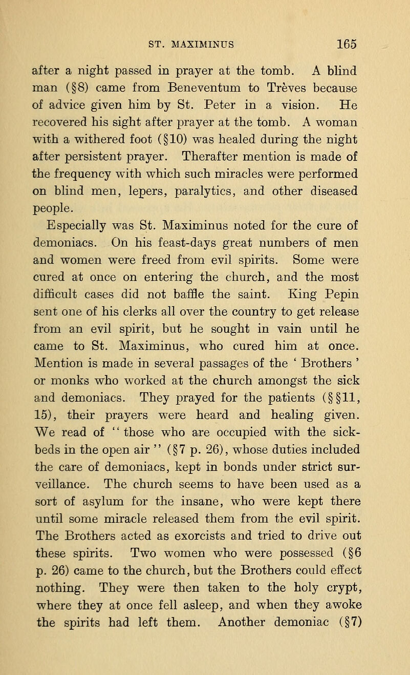 after a night passed in prayer at the tomb. A blind man (§8) came from Beneventum to Treves because of advice given him by St. Peter in a vision. He recovered his sight after prayer at the tomb. A woman with a withered foot (§10) was healed during the night after persistent prayer. Therafter mention is made of the frequency with which such miracles were performed on blind men, lepers, paralytics, and other diseased people. Especially was St. Maximinus noted for the cure of demoniacs. On his feast-days great numbers of men and women were freed from evil spirits. Some were cured at once on entering the church, and the most difficult cases did not baffle the saint. King Pepin sent one of his clerks all over the country to get release from an evil spirit, but he sought in vain until he came to St. Maximinus, who cured him at once. Mention is made in several passages of the ' Brothers ' or monks who worked at the church amongst the sick and demoniacs. They prayed for the patients (§§11, 15), their prayers were heard and healing given. We read of  those who are occupied with the sick- beds in the open air  (§7 p. 26), whose duties included the care of demoniacs, kept in bonds under strict sur- veillance. The church seems to have been used as a sort of asylum for the insane, who were kept there until some miracle released them from the evil spirit. The Brothers acted as exorcists and tried to drive out these spirits. Two women who were possessed (§6 p. 26) came to the church, but the Brothers could effect nothing. They were then taken to the holy crypt, where they at once fell asleep, and when they awoke the spirits had left them. Another demoniac (§7)