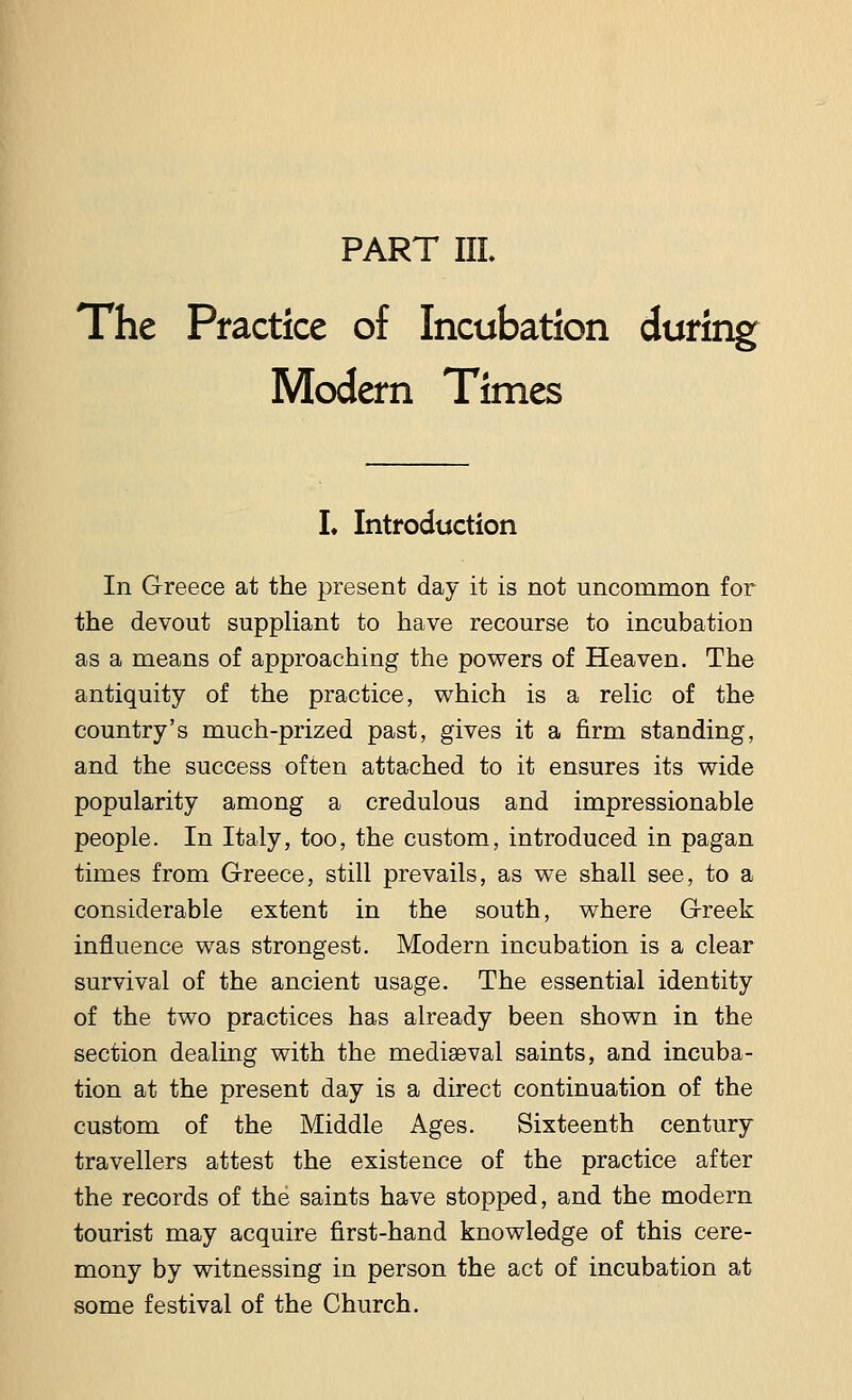 PART III. The Practice of Incubation during Modern Times L Introduction In Greece at the present day it is not uncommon for the devout suppliant to have recourse to incubation as a means of approaching the powers of Heaven. The antiquity of the practice, which is a relic of the country's much-prized past, gives it a firm standing, and the success often attached to it ensures its wide popularity among a credulous and impressionable people. In Italy, too, the custom, introduced in pagan times from Greece, still prevails, as we shall see, to a considerable extent in the south, where Greek influence was strongest. Modern incubation is a clear survival of the ancient usage. The essential identity of the two practices has already been shown in the section dealing with the mediaeval saints, and incuba- tion at the present day is a direct continuation of the custom of the Middle Ages. Sixteenth century travellers attest the existence of the practice after the records of the saints have stopped, and the modern tourist may acquire first-hand knowledge of this cere- mony by witnessing in person the act of incubation at some festival of the Church.