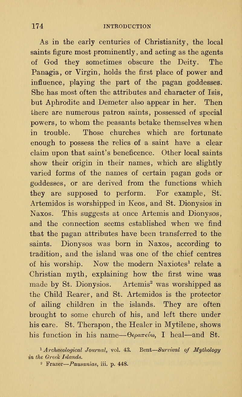 As in the early centuries of Christianity, the local saints figure most prominently, and acting as the agents of God they sometimes obscure the Deity. The Panagia, or Virgin, holds the first place of power and influence, playing the part of the pagan goddesses. She has most often the attributes and character of Isis, but Aphrodite and Demeter also appear in her. Then there are numerous patron saints, possessed of special powers, to whom the peasants betake themselves when in trouble. Those churches which are fortunate enough to possess the relics of a saint have a clear claim upon that saint's beneficence. Other local saints show their origin in their names, which are slightly varied forms of the names of certain pagan gods or goddesses, or are derived from the functions which they are supposed to perform. For example, St. Artemidos is worshipped in Keos, and St. Dionysios in Naxos. This suggests at once Artemis and Dionysos, and the connection seems established when we find ihat the pagan attributes have been transferred to the saints. Dionysos was born in Naxos, according to tradition, and the island was one of the chief centres of his worship. Now the modern Naxiotes1 relate a Christian myth, explaining how the first wine was made by St. Dionysios. Artemis2 was worshipped as the Child Rearer, and St. Artemidos is the protector of ailing children in the islands. They are often brought to some church of his, and left there under his care. St. Therapon, the Healer in Mytilene, shows his function in his name—QepaTrevu, I heal—and St. 1 Archaeological Journal, vol. 43. Bent—Survival of Mythology in the Greek Islands. - Frazer—Pausanias, iii. p. 448.