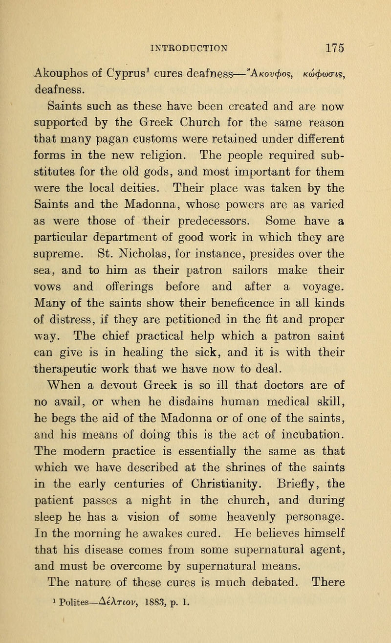 Akouphos of Cyprus1 cures deafness—Akov^o?, kw^wo-is, deafness. Saints such as these have been created and are now supported by the Greek Church for the same reason that many pagan customs were retained under different forms in the new religion. The people required sub- stitutes for the old gods, and most important for them were the local deities. Their place was taken by the Saints and the Madonna, whose powers are as varied as were those of their predecessors. Some have a particular department of good work in which they are supreme. St. Nicholas, for instance, presides over the sea, and to him as their patron sailors make their vows and offerings before and after a voyage. Many of the saints show their beneficence in all kinds of distress, if they are petitioned in the fit and proper way. The chief practical help which a patron saint can give is in healing the sick, and it is with their therapeutic work that we have now to deal. When a devout Greek is so ill that doctors are of no avail, or when he disdains human medical skill, he begs the aid of the Madonna or of one of the saints, and his means of doing this is the act of incubation. The modern practice is essentially the same as that which we have described at the shrines of the saints in the early centuries of Christianity. Briefly, the patient passes a night in the church, and during sleep he has a vision of some heavenly personage. In the morning he awakes cured. He believes himself that his disease comes from some supernatural agent, and must be overcome by supernatural means. The nature of these cures is much debated. There 1 Polites—Aehriov, 1883, p. 1.