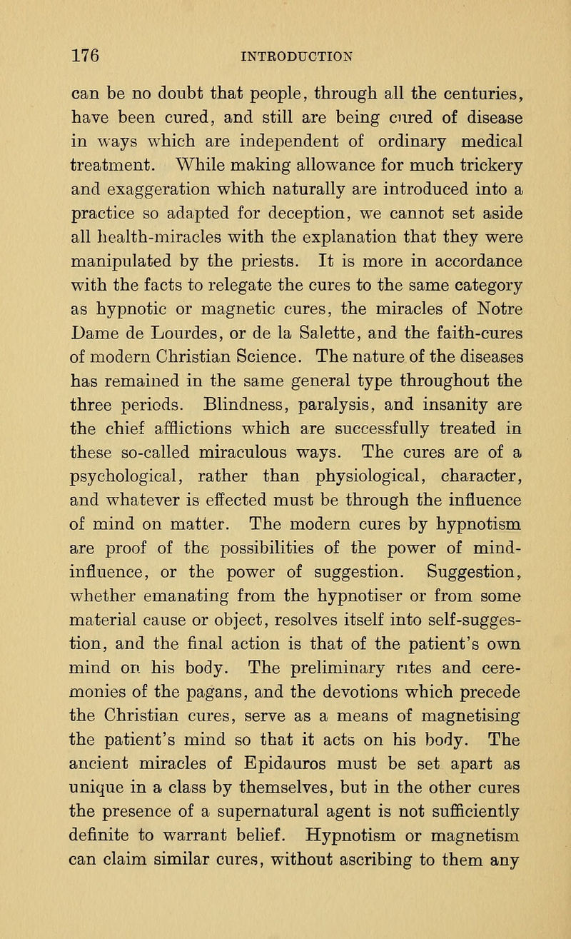 can be no doubt that people, through all the centuries, have been cured, and still are being cured of disease in ways which are independent of ordinary medical treatment. While making allowance for much trickery and exaggeration which naturally are introduced into a practice so adapted for deception, we cannot set aside all health-miracles with the explanation that they were manipulated by the priests. It is more in accordance with the facts to relegate the cures to the same category as hypnotic or magnetic cures, the miracles of Notre Dame de Lourdes, or de la Salette, and the faith-cures of modern Christian Science. The nature of the diseases has remained in the same general type throughout the three periods. Blindness, paralysis, and insanity are the chief afflictions which are successfully treated in these so-called miraculous ways. The cures are of a psychological, rather than physiological, character, and whatever is effected must be through the influence of mind on matter. The modern cures by hypnotism are proof of the possibilities of the power of mind- influence, or the power of suggestion. Suggestion, whether emanating from the hypnotiser or from some material cause or object, resolves itself into self-sugges- tion, and the final action is that of the patient's own mind on his body. The preliminary rites and cere- monies of the pagans, and the devotions which precede the Christian cures, serve as a means of magnetising the patient's mind so that it acts on his body. The ancient miracles of Epidauros must be set apart as unique in a class by themselves, but in the other cures the presence of a supernatural agent is not sufficiently definite to warrant belief. Hypnotism or magnetism can claim similar cures, without ascribing to them any