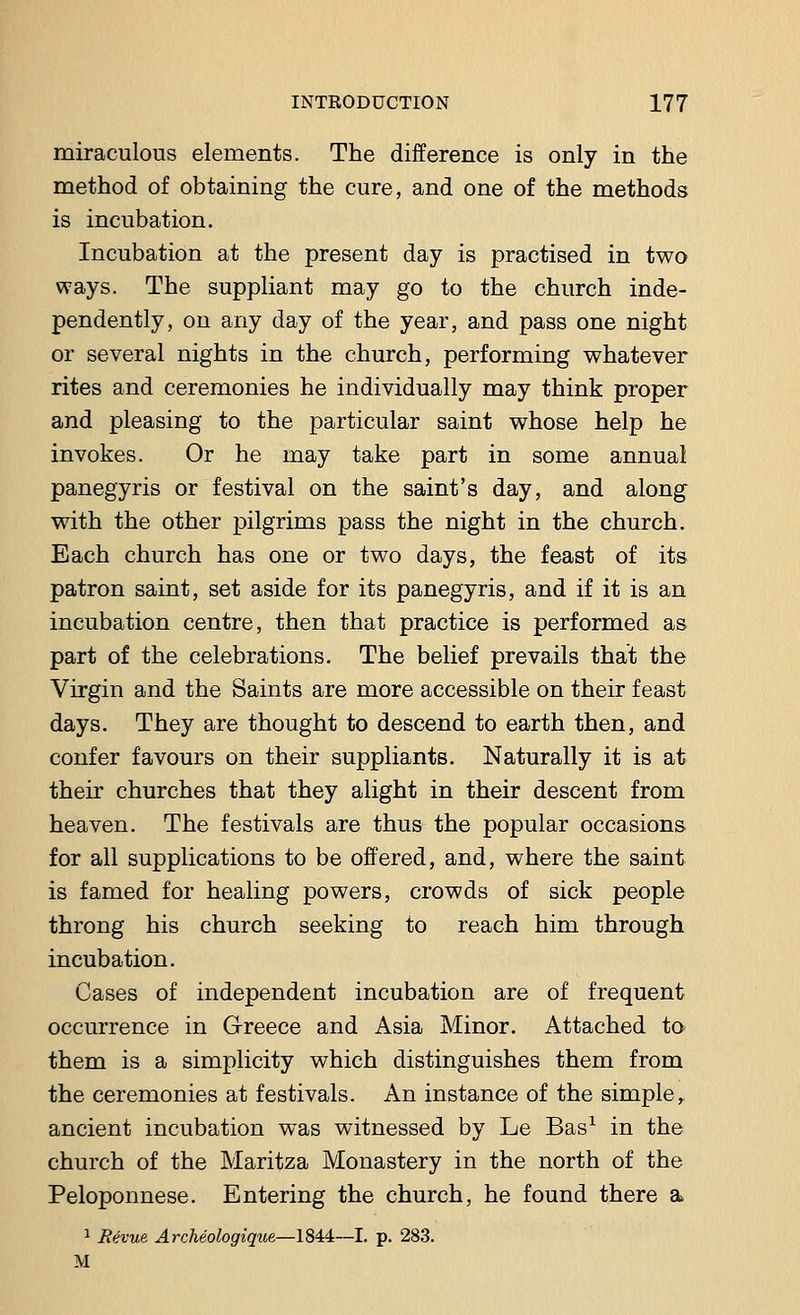 miraculous elements. The difference is only in the method of obtaining the cure, and one of the methods is incubation. Incubation at the present day is practised in two ways. The suppliant may go to the church inde- pendently, on any day of the year, and pass one night or several nights in the church, performing whatever rites and ceremonies he individually may think proper and pleasing to the particular saint whose help he invokes. Or he may take part in some annual panegyris or festival on the saint's day, and along with the other pilgrims pass the night in the church. Each church has one or two days, the feast of its patron saint, set aside for its panegyris, and if it is an incubation centre, then that practice is performed as part of the celebrations. The belief prevails that the Virgin and the Saints are more accessible on their feast days. They are thought to descend to earth then, and confer favours on their suppliants. Naturally it is at their churches that they alight in their descent from heaven. The festivals are thus the popular occasions for all supplications to be offered, and, where the saint is famed for healing powers, crowds of sick people throng his church seeking to reach him through incubation. Cases of independent incubation are of frequent occurrence in Greece and Asia Minor. Attached to them is a simplicity which distinguishes them from the ceremonies at festivals. An instance of the simpley ancient incubation was witnessed by Le Bas1 in the church of the Maritza Monastery in the north of the Peloponnese. Entering the church, he found there a. 1 Revue Archiologique—1844—I. p. 283. M