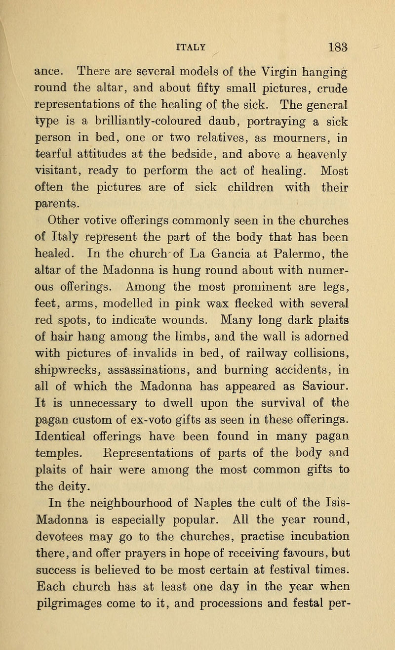 ance. There are several models of the Virgin hanging round the altar, and about fifty small pictures, crude representations of the healing of the sick. The general type is a brilliantly-coloured daub, portraying a sick person in bed, one or two relatives, as mourners, in tearful attitudes at the bedside, and above a heavenly visitant, ready to perform the act of healing. Most often the pictures are of sick children with their parents. Other votive offerings commonly seen in the churches of Italy represent the part of the body that has been healed. In the church of La Gancia at Palermo, the altar of the Madonna is hung round about with numer- ous offerings. Among the most prominent are legs, feet, arms, modelled in pink wax flecked with several red spots, to indicate wounds. Many long dark plaits of hair hang among the limbs, and the wall is adorned with pictures of invalids in bed, of railway collisions, shipwrecks, assassinations, and burning accidents, in all of which the Madonna has appeared as Saviour. It is unnecessary to dwell upon the survival of the pagan custom of ex-voto gifts as seen in these offerings. Identical offerings have been found in many pagan temples. Kepresentations of parts of the body and plaits of hair were among the most common gifts to the deity. In the neighbourhood of Naples the cult of the Isis- Madonna is especially popular. All the year round, devotees may go to the churches, practise incubation there, and offer prayers in hope of receiving favours, but success is believed to be most certain at festival times. Each church has at least one day in the year when pilgrimages come to it, and processions and festal per-