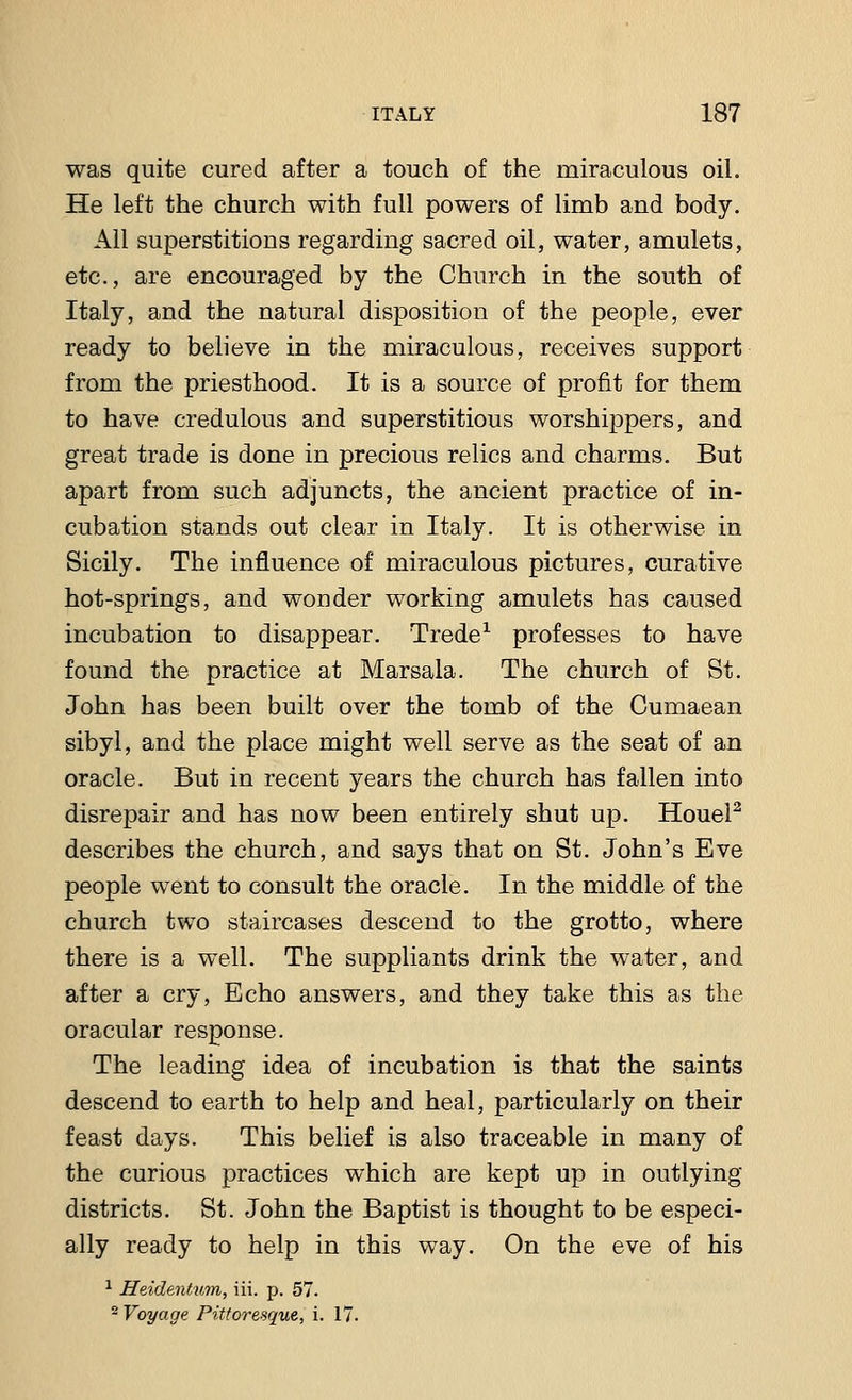 was quite cured after a touch of the miraculous oil. He left the church with full powers of limb and body. All superstitious regarding sacred oil, water, amulets, etc., are encouraged by the Church in the south of Italy, and the natural disposition of the people, ever ready to believe in the miraculous, receives support from the priesthood. It is a source of profit for them to have credulous and superstitious worshippers, and great trade is done in precious relics and charms. But apart from such adjuncts, the ancient practice of in- cubation stands out clear in Italy. It is otherwise in Sicily. The influence of miraculous pictures, curative hot-springs, and wonder working amulets has caused incubation to disappear. Trede1 professes to have found the practice at Marsala. The church of St. John has been built over the tomb of the Cumaean sibyl, and the place might well serve as the seat of an oracle. But in recent years the church has fallen into disrepair and has now been entirely shut up. Houel2 describes the church, and says that on St. John's Eve people went to consult the oracle. In the middle of the church two staircases descend to the grotto, where there is a well. The suppliants drink the water, and after a cry, Echo answers, and they take this as the oracular response. The leading idea of incubation is that the saints descend to earth to help and heal, particularly on their feast days. This belief is also traceable in many of the curious practices which are kept up in outlying districts. St. John the Baptist is thought to be especi- ally ready to help in this way. On the eve of his 1 HeidentAtm, iii. p. 57. 2 Voyage Pittoresque, i. 17.