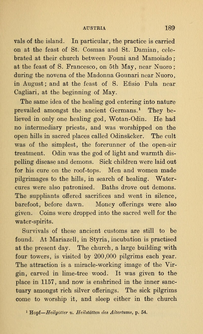 vals of the island. In particular, the practice is carried on at the feast of St. Cosmas and St. Damian, cele- brated at their church between Founi and Mamoiado,- at the feast of S. Francesco, on 5th May, near Nuoro ; during the no vena of the Madonna G-ounari near Nuoro, in August; and at the feast of S. Efisio Pula near Cagliari, at the beginning of May. The same idea of the healing god entering into nature prevailed amongst the ancient Germans.1 They be- lieved in only one healing god, Wotan-Odin. He had no intermediary priests, and was worshipped on the open hills in sacred places called Odinsacker. The cult was of the simplest, the forerunner of the open-air treatment. Odin was the god of light and warmth dis- pelling disease and demons. Sick children were laid out for his cure on the roof-tops. Men and women made pilgrimages to the hills, in search of healing. Water- cures were also patronised. Baths drove out demons. The suppliants offered sacrifices and went in silence, barefoot, before dawn. Money offerings were also given. Coins were dropped into the sacred well for the water-spirits. Survivals of these ancient customs are still to be found. At Mariazell, in Styria, incubation is practised at the present day. The church, a large building with four towers, is visited by 200,000 pilgrims each year. The attraction is a miracle-working image of the Vir- gin, carved in lime-tree wood. It was given to the place in 1157, and now is enshrined in the inner sanc- tuary amongst rich silver offerings. The sick pilgrims come to worship it, and sleep either in the church 1 Hopf—Heilgotter u. Heilstdtten des Altertums, p. 54.