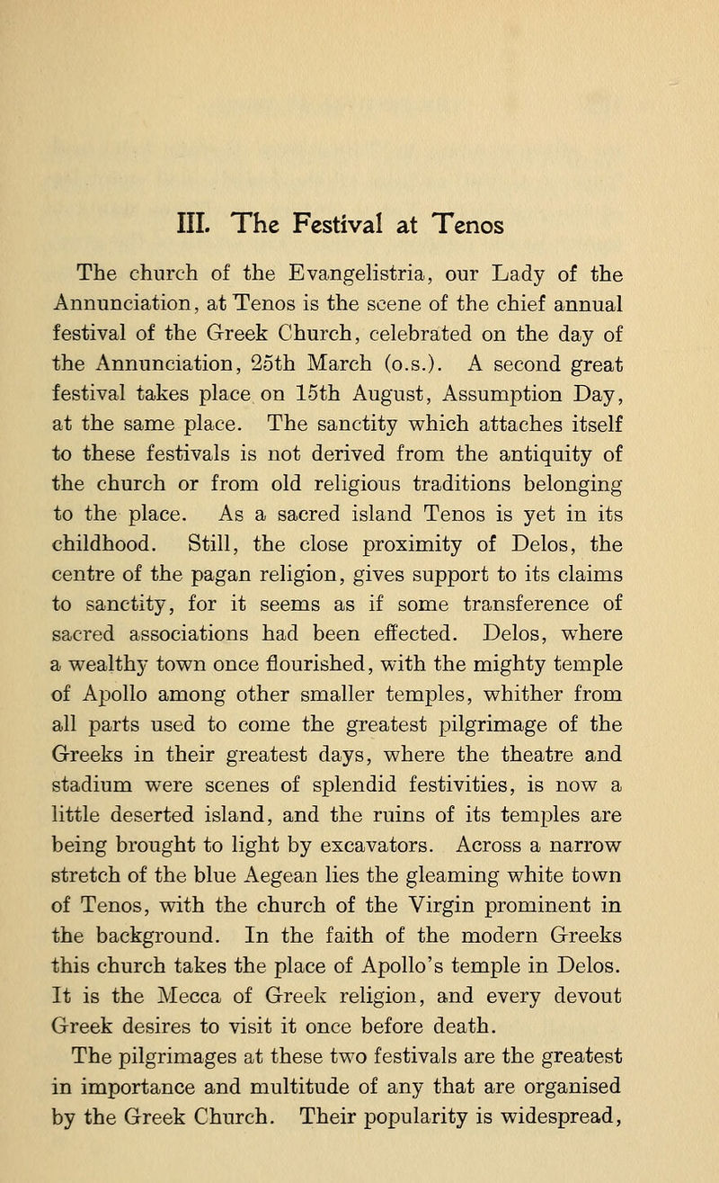 The church of the Evangelistria, our Lady of the Annunciation, at Tenos is the scene of the chief annual festival of the Greek Church, celebrated on the day of the Annunciation, 25th March (o.s.). A second great festival takes place on 15th August, Assumption Day, at the same place. The sanctity which attaches itself to these festivals is not derived from the antiquity of the church or from old religious traditions belonging to the place. As a sacred island Tenos is yet in its childhood. Still, the close proximity of Delos, the centre of the pagan religion, gives support to its claims to sanctity, for it seems as if some transference of sacred associations had been effected. Delos, where a wealthy town once flourished, with the mighty temple of Apollo among other smaller temples, whither from all parts used to come the greatest pilgrimage of the Greeks in their greatest days, where the theatre and stadium were scenes of splendid festivities, is now a little deserted island, and the ruins of its temples are being brought to light by excavators. Across a narrow stretch of the blue Aegean lies the gleaming white town of Tenos, with the church of the Virgin prominent in the background. In the faith of the modern Greeks this church takes the place of Apollo's temple in Delos. It is the Mecca of Greek religion, and every devout Greek desires to visit it once before death. The pilgrimages at these two festivals are the greatest in importance and multitude of any that are organised by the Greek Church. Their popularity is widespread,