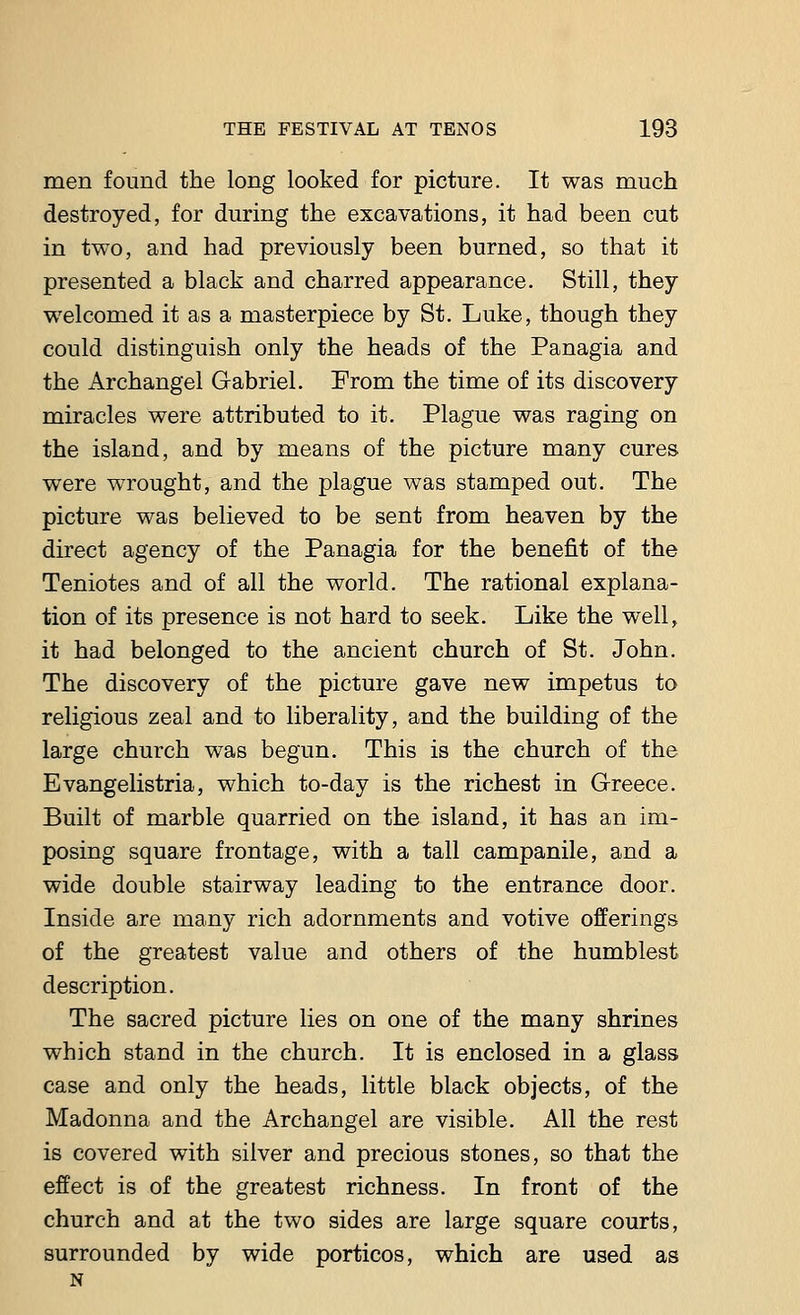 men found the long looked for picture. It was much destroyed, for during the excavations, it had been cut in two, and had previously been burned, so that it presented a black and charred appearance. Still, they welcomed it as a masterpiece by St. Luke, though they could distinguish only the heads of the Panagia and the Archangel Gabriel. From the time of its discovery miracles were attributed to it. Plague was raging on the island, and by means of the picture many cures were wrought, and the plague was stamped out. The picture was believed to be sent from heaven by the direct agency of the Panagia for the benefit of the Teniotes and of all the world. The rational explana- tion of its presence is not hard to seek. Like the well, it had belonged to the ancient church of St. John. The discovery of the picture gave new impetus to religious zeal and to liberality, and the building of the large church was begun. This is the church of the Evangelistria, which to-day is the richest in Greece. Built of marble quarried on the island, it has an im- posing square frontage, with a tall campanile, and a wide double stairway leading to the entrance door. Inside are many rich adornments and votive offerings of the greatest value and others of the humblest description. The sacred picture lies on one of the many shrines which stand in the church. It is enclosed in a glass case and only the heads, little black objects, of the Madonna and the Archangel are visible. All the rest is covered with silver and precious stones, so that the effect is of the greatest richness. In front of the church and at the two sides are large square courts, surrounded by wide porticos, which are used as