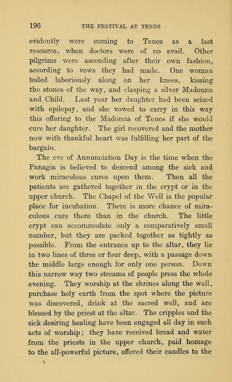 evidently were coming to Tenos as a last resource, when doctors were of no avail. Other pilgrims were ascending after their own fashion, according to vows they had made. One woman toiled laboriously along on her knees, kissing the stones of the way, and clasping a silver Madonna and Child. Last year her daughter had been seized with epilepsy, and she vowed to carry in this way this offering to the Madonna of Tenos if she would cure her daughter. The girl recovered and the mother now with thankful heart was fulfilling her part of the bargain. The eve of Annunciation Day is the time when the Panagia is believed to descend among the sick and work miraculous cures upon them. Then all the patients are gathered together in the crypt or in the upper church. The Chapel of the Well is the popular place for incubation. There is more chance of mira- culous cure there than in the church. The little crypt can accommodate only a comparatively small number, but they are packed together as tightly as possible. From the entrance up to the altar, they lie in two lines of three or four deep, with a passage down the middle large enough for only one person. Down this narrow way two streams of people press the whole evening. They worship at the shrines along the wall, purchase holy earth from the spot where the picture was discovered, drink at the sacred well, and are blessed by the priest at the altar. The cripples and the sick desiring healing have been engaged all day in such acts of worship; they have received bread and water from the priests in the upper church, paid homage to the all-powerful picture, offered their candles to the