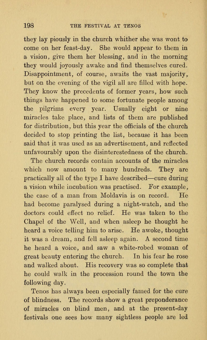 they lay piously in the church whither she was wont to come on her feast-day. She would appear to them in a vision, give them her blessing, and in the morning they would joyously awake and find themselves cured. Disappointment, of course, awaits the vast majority, but on the evening of the vigil all are filled with hope. They know the precedents of former years, how such things have happened to some fortunate people among the pilgrims every year. Usually eight or nine miracles take place, and lists of them are published for distribution, but this year the officials of the church decided to stop printing the list, because it has been said that it was used as an advertisement, and reflected unfavourably upon the disinterestedness of the church. The church records contain accounts of the miracles which now amount to many hundreds. They are practically all of the type I have described—cure during a vision while incubation was practised. For example, the case of a man from Moldavia is on record. He had become paralysed during a night-watch, and the doctors could effect no relief. He was taken to the Chapel of the Well, and when asleep he thought he heard a voice telling him to arise. He awoke, thought it was a dream, and fell asleep again. A second time he heard a voice, and saw a white-robed woman of great beauty entering the church. In his fear he rose and walked about. His recovery was so complete that he could walk in the procession round the town the following day. Tenos has always been especially famed for the cure of blindness. The records show a great preponderance of miracles on blind men, and at the present-day festivals one sees how many sightless people are led