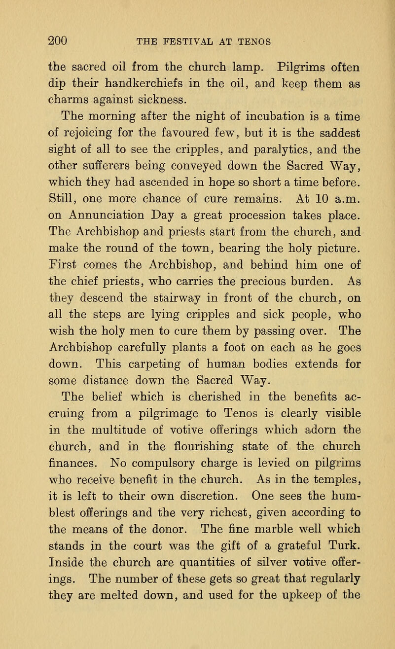 the sacred oil from the church lamp. Pilgrims often dip their handkerchiefs in the oil, and keep them as charms against sickness. The morning after the night of incubation is a time of rejoicing for the favoured few, but it is the saddest sight of all to see the cripples, and paralytics, and the other sufferers being conveyed down the Sacred Way, which they had ascended in hope so short a time before. Still, one more chance of cure remains. At 10 a.m. on Annunciation Day a great procession takes place. The Archbishop and priests start from the church, and make the round of the town, bearing the holy picture. First comes the Archbishop, and behind him one of the chief priests, who carries the precious burden. As they descend the stairway in front of the church, on all the steps are lying cripples and sick people, who wish the holy men to cure them by passing over. The Archbishop carefully plants a foot on each as he goes down. This carpeting of human bodies extends for some distance down the Sacred Way. The belief which is cherished in the benefits ac- cruing from a pilgrimage to Tenos is clearly visible in the multitude of votive offerings which adorn the church, and in the flourishing state of the church finances. No compulsory charge is levied on pilgrims who receive benefit in the church. As in the temples, it is left to their own discretion. One sees the hum- blest offerings and the very richest, given according to the means of the donor. The fine marble well which stands in the court was the gift of a grateful Turk. Inside the church are quantities of silver votive offer- ings. The number of these gets so great that regularly they are melted down, and used for the upkeep of the