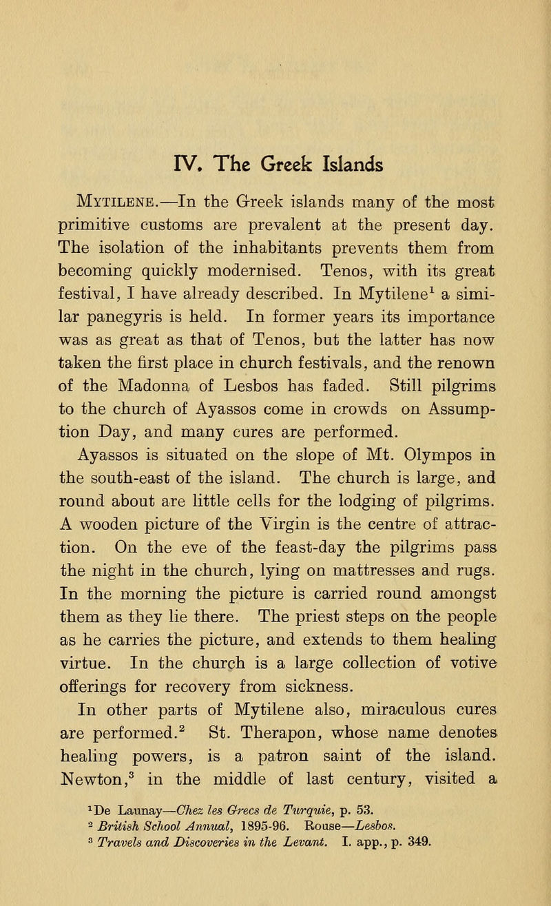 IV, The Greek Islands Mytilene.—In the Greek islands many of the most primitive customs are prevalent at the present day. The isolation of the inhabitants prevents them from becoming quickly modernised. Tenos, with its great festival, I have already described. In Mytilene1 a simi- lar panegyris is held. In former years its importance was as great as that of Tenos, but the latter has now taken the first place in church festivals, and the renown of the Madonna of Lesbos has faded. Still pilgrims to the church of Ayassos come in crowds on Assump- tion Day, and many cures are performed. Ayassos is situated on the slope of Mt. Olympos in the south-east of the island. The church is large, and round about are little cells for the lodging of pilgrims. A wooden picture of the Virgin is the centre of attrac- tion. On the eve of the feast-day the pilgrims pass the night in the church, lying on mattresses and rugs. In the morning the picture is carried round amongst them as they lie there. The priest steps on the people as he carries the picture, and extends to them healing virtue. In the church is a large collection of votive offerings for recovery from sickness. In other parts of Mytilene also, miraculous cures are performed.2 St. Therapon, whose name denotes healing powers, is a patron saint of the island. Newton,3 in the middle of last century, visited a *De Launay—Chez les Grecs de Turquie, p. 53. 2 British School Annual, 1895-96. Rouse—Lesbos.