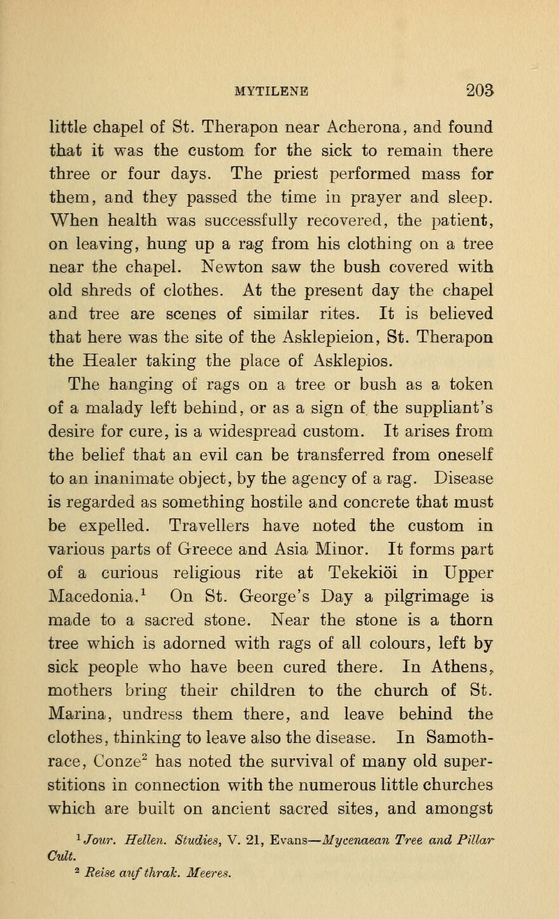 little chapel of St. Therapon near Acherona, and found that it was the custom for the sick to remain there three or four days. The priest performed mass for them, and they passed the time in prayer and sleep. When health was successfully recovered, the patient, on leaving, hung up a rag from his clothing on a tree near the chapel. Newton saw the bush covered with old shreds of clothes. At the present day the chapel and tree are scenes of similar rites. It is believed that here was the site of the Asklepieion, St. Therapon the Healer taking the place of Asklepios. The hanging of rags on a tree or bush as a token of a malady left behind, or as a sign of the suppliant's desire for cure, is a widespread custom. It arises from the belief that an evil can be transferred from oneself to an inanimate object, by the agency of a rag. Disease is regarded as something hostile and concrete that must be expelled. Travellers have noted the custom in various parts of Greece and Asia Minor. It forms part of a curious religious rite at Tekekioi in Upper Macedonia.1 On St. George's Day a pilgrimage is made to a sacred stone. Near the stone is a thorn tree which is adorned with rags of all colours, left by sick people who have been cured there. In Athens> mothers bring their children to the church of St. Marina, undress them there, and leave behind the clothes, thinking to leave also the disease. In Samoth- race, Conze2 has noted the survival of many old super- stitions in connection with the numerous little churches which are built on ancient sacred sites, and amongst 1Jour. Hellen. Studies, V. 21, Evans—Mycenaean Tree and Pillar Cult. 2 Reise aufthrak. Meeres.